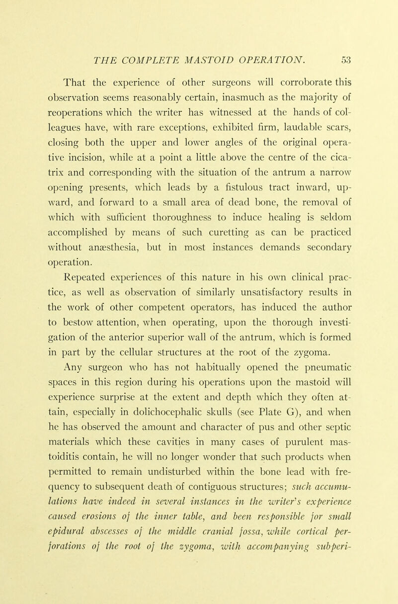 That the experience of other surgeons will corroborate this observation seems reasonably certain, inasmuch as the majority of reoperations which the writer has witnessed at the hands of col- leagues have, with rare exceptions, exhibited firm, laudable scars, closing both the upper and lower angles of the original opera- tive incision, while at a point a little above the centre of the cica- trix and corresponding with the situation of the antrum a narrow opening presents, which leads by a fistulous tract inward, up- ward, and forward to a small area of dead bone, the removal of which with sufficient thoroughness to induce healing is seldom accomplished by means of such curetting as can be practiced without anaesthesia, but in most instances demands secondary operation. Repeated experiences of this nature in his own clinical prac- tice, as well as observation of similarly unsatisfactory results in the work of other competent operators, has induced the author to bestow attention, when operating, upon the thorough investi- gation of the anterior superior wall of the antrum, which is formed in part by the cellular structures at the root of the zygoma. Any surgeon who has not habitually opened the pneumatic spaces in this region during his operations upon the mastoid will experience surprise at the extent and depth which they often at- tain, especially in dolichocephalic skulls (see Plate G), and when he has observed the amount and character of pus and other septic materials which these cavities in many cases of purulent mas- toiditis contain, he will no longer wonder that such products when permitted to remain undisturbed within the bone lead with fre- quency to subsequent death of contiguous structures; such accumu- lations have indeed in several instances in the writer's experience caused erosions of the inner table, and been responsible for small epidural abscesses of the middle cranial fossa, while cortical per- forations of the root of the zygoma, with accompanying subperi-