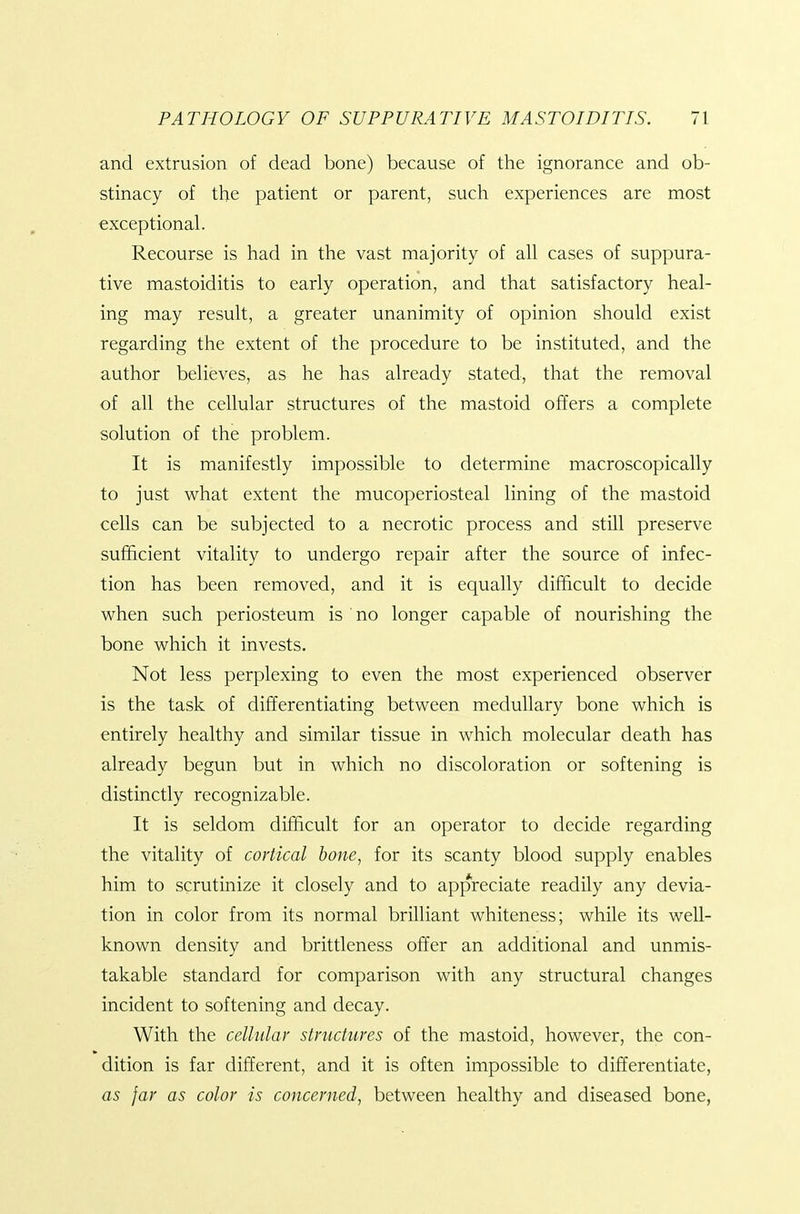 and extrusion of dead bone) because of the ignorance and ob- stinacy of the patient or parent, such experiences are most exceptional. Recourse is had in the vast majority of all cases of suppura- tive mastoiditis to early operation, and that satisfactory heal- ing may result, a greater unanimity of opinion should exist regarding the extent of the procedure to be instituted, and the author believes, as he has already stated, that the removal of all the cellular structures of the mastoid offers a complete solution of the problem. It is manifestly impossible to determine macroscopically to just what extent the mucoperiosteal lining of the mastoid cells can be subjected to a necrotic process and still preserve sufficient vitality to undergo repair after the source of infec- tion has been removed, and it is equally difficult to decide when such periosteum is no longer capable of nourishing the bone which it invests. Not less perplexing to even the most experienced observer is the task of differentiating between medullary bone which is entirely healthy and similar tissue in which molecular death has already begun but in which no discoloration or softening is distinctly recognizable. It is seldom difficult for an operator to decide regarding the vitality of cortical hone, for its scanty blood supply enables him to scrutinize it closely and to appreciate readily any devia- tion in color from its normal brilliant whiteness; while its well- known density and brittleness offer an additional and unmis- takable standard for comparison with any structural changes incident to softening and decay. With the cellular structures of the mastoid, however, the con- dition is far different, and it is often impossible to differentiate, as far as color is concerned, between healthy and diseased bone,