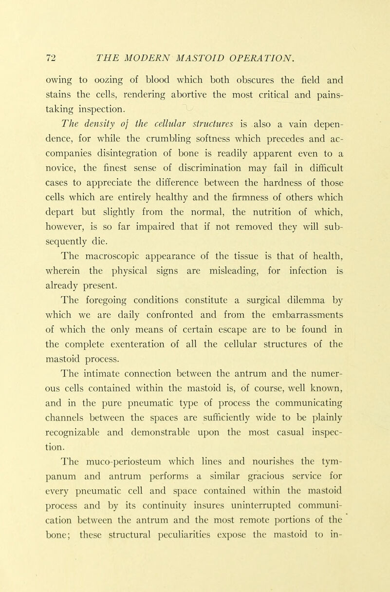 owing to oozing of blood which both obscures the field and stains the cells, rendering abortive the most critical and pains- taking inspection. The density of the cellular structures is also a vain depen- dence, for while the crumbling softness which precedes and ac- companies disintegration of bone is readily apparent even to a novice, the finest sense of discrimination may fail in difficult cases to appreciate the difference between the hardness of those cells which are entirely healthy and the firmness of others which depart but slightly from the normal, the nutrition of which, however, is so far impaired that if not removed they will sub- sequently die. The macroscopic appearance of the tissue is that of health, wherein the physical signs are misleading, for infection is already present. The foregoing conditions constitute a surgical dilemma by which we are daily confronted and from the embarrassments of which the only means of certain escape are to be found in the complete exenteration of all the cellular structures of the mastoid process. The intimate connection between the antrum and the numer- ous cells contained within the mastoid is, of course, well known, and in the pure pneumatic type of process the communicating channels between the spaces are sufficiently wide to be plainly recognizable and demonstrable upon the most casual inspec- tion. The muco-periosteum which lines and nourishes the tym- panum and antrum performs a similar gracious service for every pneumatic cell and space contained within the mastoid process and by its continuity insures uninterrupted communi- cation between the antrum and the most remote portions of the bone; these structural peculiarities expose the mastoid to in-
