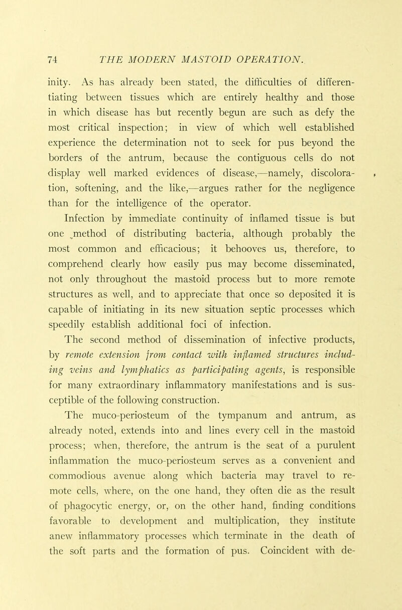 inity. i\s has already been stated, the difficulties of differen- tiating between tissues which are entirely healthy and those in which disease has but recently begun are such as defy the most critical inspection; in view of which well established experience the determination not to seek for pus beyond the borders of the antrum, because the contiguous cells do not display well marked evidences of disease,—namely, discolora- tion, softening, and the like,—argues rather for the negligence than for the intelligence of the operator. Infection by immediate continuity of inflamed tissue is but one .method of distributing bacteria, although probably the most common and efficacious; it behooves us, therefore, to comprehend clearly how easily pus may become disseminated, not only throughout the mastoid process but to more remote structures as well, and to appreciate that once so deposited it is capable of initiating in its new situation septic processes which speedily establish additional foci of infection. The second method of dissemination of infective products, by remote extension from contact with inflamed structures includ- ing veins and lymphatics as participating agents, is responsible for many extraordinary inflammatory manifestations and is sus- ceptible of the following construction. The muco-periosteum of the tympanum and antrum, as already noted, extends into and lines every cell in the mastoid process; when, therefore, the antrum is the seat of a purulent inflammation the muco-periosteum serves as a convenient and commodious avenue along which bacteria may travel to re- mote cells, where, on the one hand, they often die as the result of phagocytic energy, or, on the other hand, finding conditions favorable to development and multiplication, they institute anew inflammatory processes which terminate in the death of the soft parts and the formation of pus. Coincident with de-