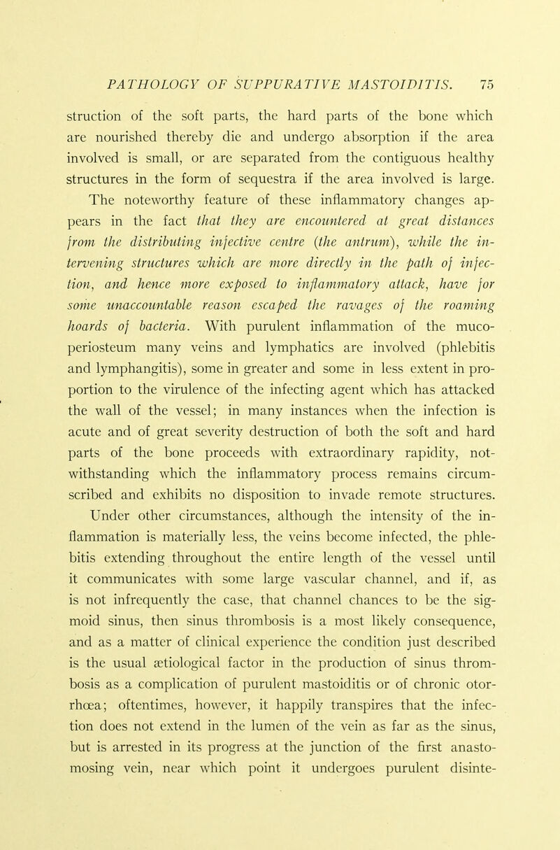 struction of the soft parts, the hard parts of the bone which are nourished thereby die and undergo absorption if the area involved is small, or are separated from the contiguous healthy- structures in the form of sequestra if the area involved is large. The noteworthy feature of these inflammatory changes ap- pears in the fact that they are encountered at great distances from the distributing infective centre (the antrum), while the in- tervening structures which are more directly in the path of infec- tion, and hence more exposed to inflammatory attack, have for some unaccountable reason escaped the ravages of the roaming hoards of bacteria. With purulent inflammation of the muco- periosteum many veins and lymphatics are involved (phlebitis and lymphangitis), some in greater and some in less extent in pro- portion to the virulence of the infecting agent which has attacked the wall of the vessel; in many instances when the infection is acute and of great severity destruction of both the soft and hard parts of the bone proceeds with extraordinary rapidity, not- withstanding which the inflammatory process remains circum- scribed and exhibits no disposition to invade remote structures. Under other circumstances, although the intensity of the in- flammation is materially less, the veins become infected, the phle- bitis extending throughout the entire length of the vessel until it communicates with some large vascular channel, and if, as is not infrequently the case, that channel chances to be the sig- moid sinus, then sinus thrombosis is a most likely consequence, and as a matter of clinical experience the condition just described is the usual setiological factor in the production of sinus throm- bosis as a complication of purulent mastoiditis or of chronic otor- rhoea; oftentimes, however, it happily transpires that the infec- tion does not extend in the lumen of the vein as far as the sinus, but is arrested in its progress at the junction of the first anasto- mosing vein, near which point it undergoes purulent disinte-