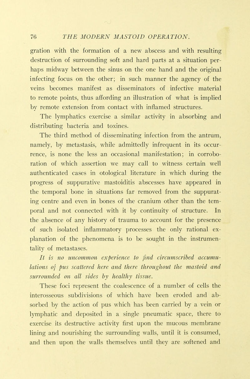 gration with the formation of a new abscess and with resulting destruction of surrounding soft and hard parts at a situation per- haps midway between the sinus on the one hand and the original infecting focus on the other; in such manner the agency of the veins becomes manifest as disseminators of infective material to remote points, thus affording an illustration of what is implied by remote extension from contact with inflamed structures. The lymphatics exercise a similar activity in absorbing and distributing bacteria and toxines. The third method of disseminating infection from the antrum, namely, by metastasis, while admittedly infrequent in its occur- rence, is none the less an occasional manifestation; in corrobo- ration of which assertion we may call to witness certain well authenticated cases in otological literature in which during the progress of suppurative mastoiditis abscesses have appeared in the temporal bone in situations far removed from the suppurat- ing centre and even in bones of the cranium other than the tem- poral and not connected with it by continuity of structure. In the absence of any history of trauma to account for the presence of such isolated inflammatory processes the only rational ex- planation of the phenomena is to be sought in the instrumen- tality of metastases. It is no uncommon experience to find circumscribed accumu- lations of pus scattered here and there throughout the mastoid and surrounded on all sides by healthy tissue. These foci represent the coalescence of a number of cells the interosseous subdivisions of which have been eroded and ab- sorbed by the action of pus which has been carried by a vein or lymphatic and deposited in a single pneumatic space, there to exercise its destructive activity first upon the mucous membrane lining and nourishing the surrounding walls, until it is consumed, and then upon the walls themselves until they are softened and