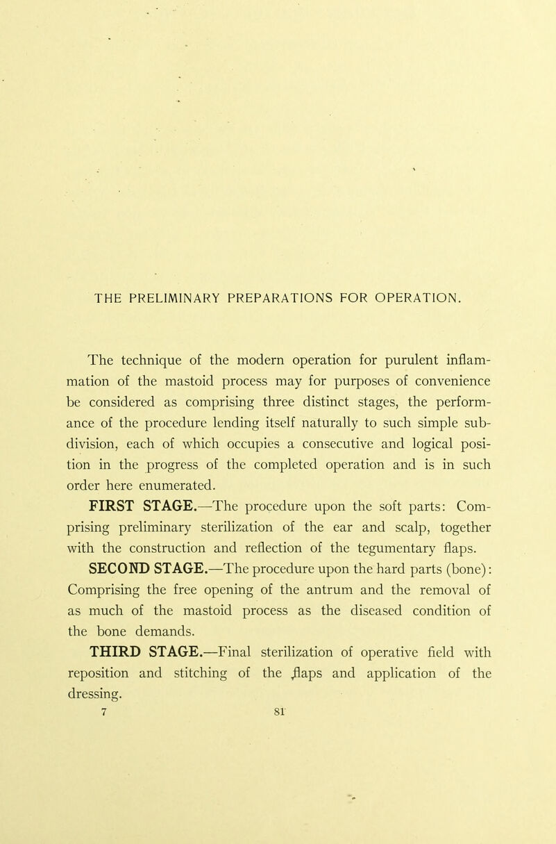 THE PRELIMINARY PREPARATIONS FOR OPERATION. The technique of the modern operation for purulent inflam- mation of the mastoid process may for purposes of convenience be considered as comprising three distinct stages, the perform- ance of the procedure lending itself naturally to such simple sub- division, each of which occupies a consecutive and logical posi- tion in the progress of the completed operation and is in such order here enumerated. FIRST STAGE.—The procedure upon the soft parts: Com- prising preliminary sterilization of the ear and scalp, together with the construction and reflection of the tegumentary flaps. SECOND STAGE—The procedure upon the hard parts (bone): Comprising the free opening of the antrum and the removal of as much of the mastoid process as the diseased condition of the bone demands. THIRD STAGE.—-Final sterilization of operative field with reposition and stitching of the ^aps and application of the dressing.
