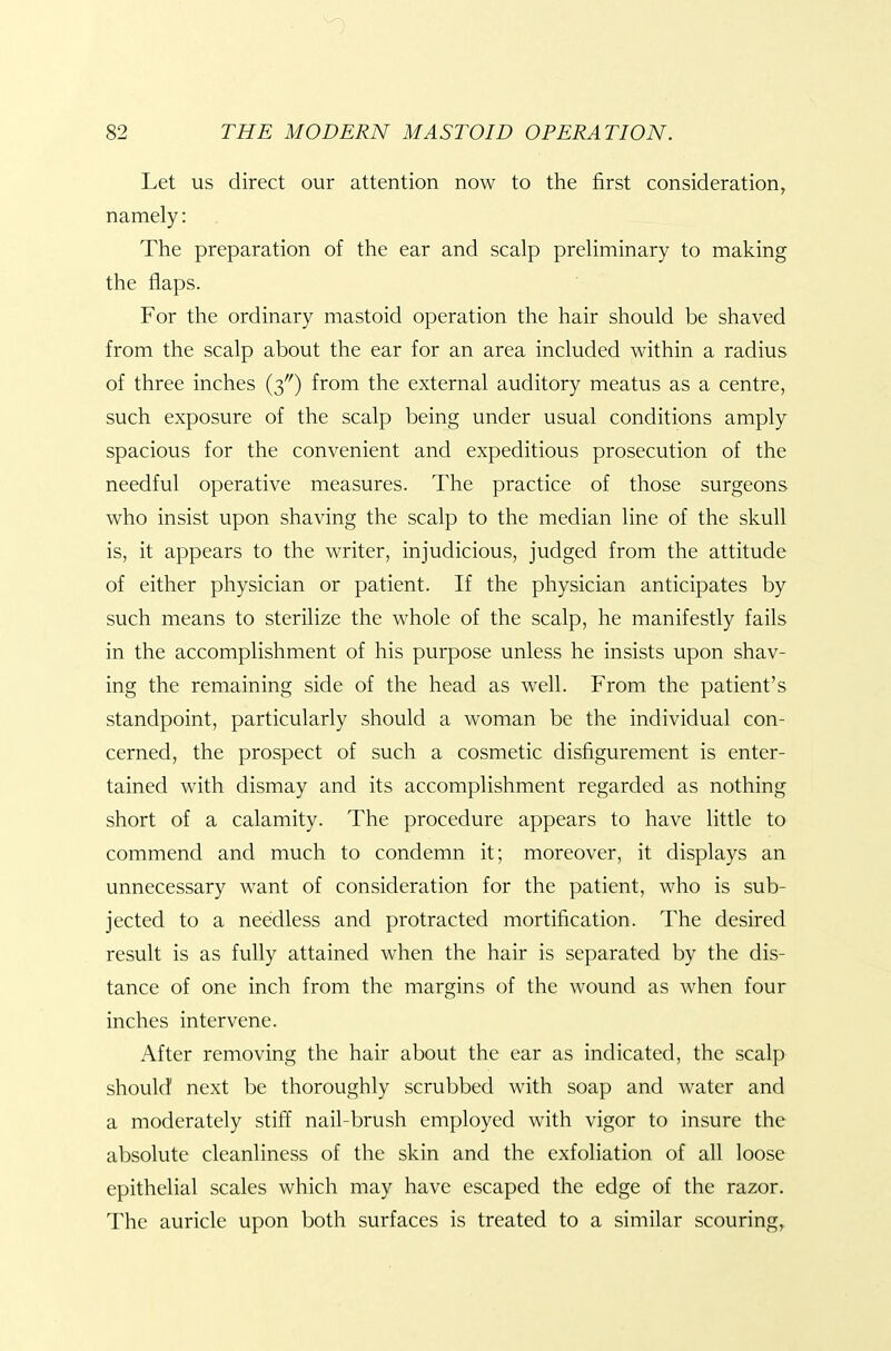 Let us direct our attention now to the first consideration, namely: The preparation of the ear and scalp preliminary to making the flaps. For the ordinary mastoid operation the hair should be shaved from the scalp about the ear for an area included within a radius of three inches (3) from the external auditory meatus as a centre, such exposure of the scalp being under usual conditions amply spacious for the convenient and expeditious prosecution of the needful operative measures. The practice of those surgeons who insist upon shaving the scalp to the median line of the skull is, it appears to the writer, injudicious, judged from the attitude of either physician or patient. If the physician anticipates by such means to sterilize the whole of the scalp, he manifestly fails in the accomplishment of his purpose unless he insists upon shav- ing the remaining side of the head as well. From the patient's standpoint, particularly should a woman be the individual con- cerned, the prospect of such a cosmetic disfigurement is enter- tained with dismay and its accomplishment regarded as nothing short of a calamity. The procedure appears to have little to commend and much to condemn it; moreover, it displays an unnecessary want of consideration for the patient, who is sub- jected to a needless and protracted mortification. The desired result is as fully attained when the hair is separated by the dis- tance of one inch from the margins of the wound as when four inches intervene. After removing the hair about the ear as indicated, the scalp should next be thoroughly scrubbed with soap and water and a moderately stiff nail-brush employed with vigor to insure the absolute cleanliness of the skin and the exfoliation of all loose epithelial scales which may have escaped the edge of the razor. The auricle upon both surfaces is treated to a similar scouring,