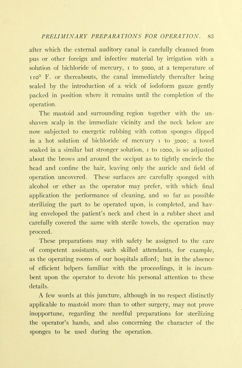 after which the external auditory canal is carefully cleansed from pus or other foreign and infective material by irrigation with a solution of bichloride of mercury, i to 5000, at a temperature of 110° F. or thereabouts, the canal immediately thereafter being sealed by the introduction of a wick of iodoform gauze gently packed in position where it remains until the completion of the operation. The mastoid and surrounding region together with the un- shaven scalp in the immediate vicinity and the neck below are now subjected to energetic rubbing with cotton sponges dipped in a hot solution of bichloride of mercury i to 3000; a towel soaked in a similar but stronger solution, i to 1000, is so adjusted about the brows and around the occiput as to tightly encircle the head and confine the hair, leaving only the auricle and field of operation uncovered. These surfaces are carefully sponged with alcohol or ether as the operator may prefer, with which final application the performance of cleaning, and so far as possible sterilizing the part to be operated upon, is completed, and hav- ing enveloped the patient's neck and chest in a rubber sheet and carefully covered the same with sterile towels, the operation may proceed. These preparations may with safety be assigned to the care of competent assistants, such skilled attendants, for example, as the operating rooms of our hospitals afford; but in the absence of efficient helpers familiar with the proceedings, it is incum- bent upon the operator to devote his personal attention to these details. A few words at this juncture, although in no respect distinctly applicable to mastoid more than to other surgery, may not prove inopportune, regarding the needful preparations for sterilizing the operator's hands, and also concerning the character of the sponges to be used during the operation.