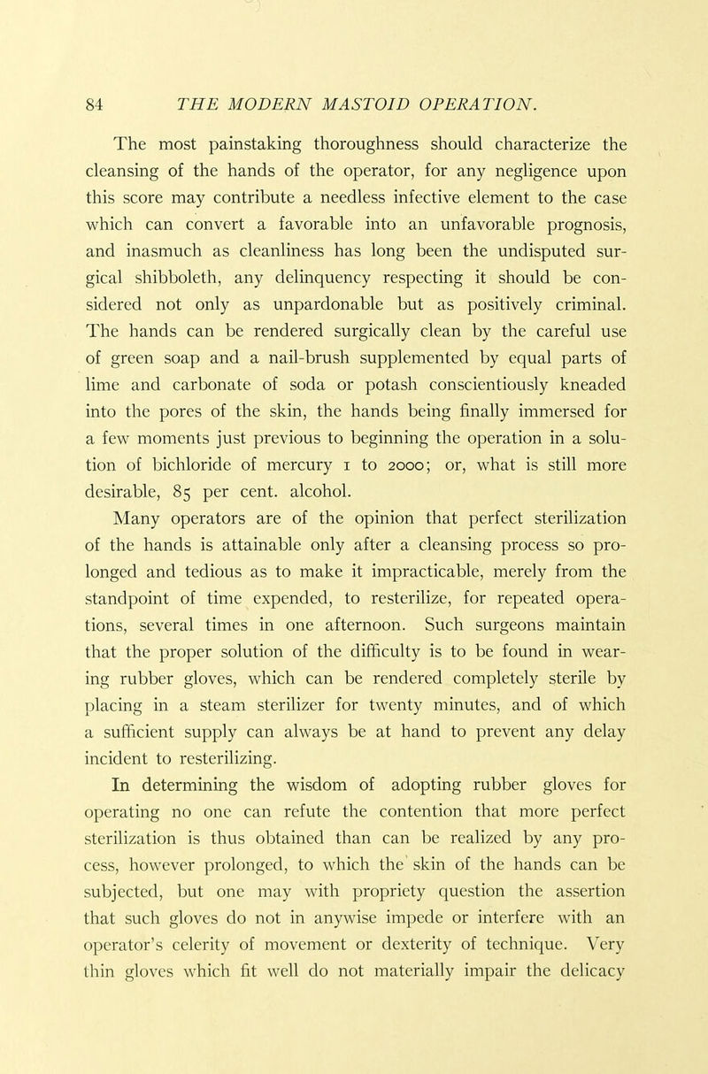 The most painstaking thoroughness should characterize the cleansing of the hands of the operator, for any negligence upon this score may contribute a needless infective element to the case which can convert a favorable into an unfavorable prognosis, and inasmuch as cleanliness has long been the undisputed sur- gical shibboleth, any delinquency respecting it should be con- sidered not only as unpardonable but as positively criminal. The hands can be rendered surgically clean by the careful use of green soap and a nail-brush supplemented by equal parts of lime and carbonate of soda or potash conscientiously kneaded into the pores of the skin, the hands being finally immersed for a few moments just previous to beginning the operation in a solu- tion of bichloride of mercury i to 2000; or, what is still more desirable, 85 per cent, alcohol. Many operators are of the opinion that perfect sterilization of the hands is attainable only after a cleansing process so pro- longed and tedious as to make it impracticable, merely from the standpoint of time expended, to resterilizc, for repeated opera- tions, several times in one afternoon. Such surgeons maintain that the proper solution of the difficulty is to be found in wear- ing rubber gloves, which can be rendered completely sterile by placing in a steam sterilizer for twenty minutes, and of which a sufficient supply can always be at hand to prevent any delay incident to resterilizing. In determining the wisdom of adopting rubber gloves for operating no one can refute the contention that more perfect sterilization is thus obtained than can be realized by any pro- cess, however prolonged, to which the skin of the hands can be subjected, but one may with propriety question the assertion that such gloves do not in anywise impede or interfere with an operator's celerity of movement or dexterity of technique. Very thin gloves which fit well do not materially impair the delicacy