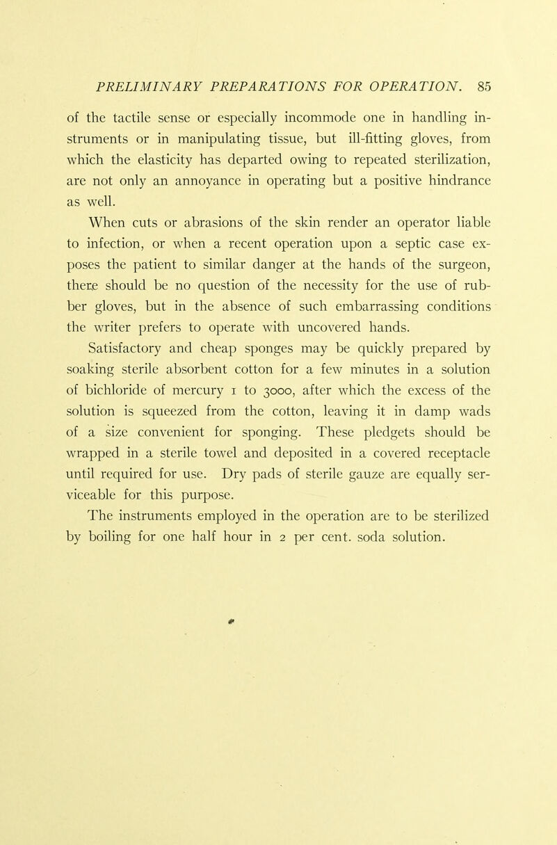 of the tactile sense or especially incommode one in handling in- struments or in manipulating tissue, but ill-fitting gloves, from which the elasticity has departed owing to repeated sterilization, are not only an annoyance in operating but a positive hindrance as well. When cuts or abrasions of the skin render an operator liable to infection, or when a recent operation upon a septic case ex- poses the patient to similar danger at the hands of the surgeon, ther,e should be no question of the necessity for the use of rub- ber gloves, but in the absence of such embarrassing conditions the writer prefers to operate with uncovered hands. Satisfactory and cheap sponges may be quickly prepared by soaking sterile absorbent cotton for a few minutes in a solution of bichloride of mercury i to 3000, after which the excess of the solution is squeezed from the cotton, leaving it in damp wads of a size convenient for sponging. These pledgets should be wrapped in a sterile towel and deposited in a covered receptacle until required for use. Dry pads of sterile gauze are equally ser- viceable for this purpose. The instruments employed in the operation are to be sterilized by boiling for one half hour in 2 per cent, soda solution. #