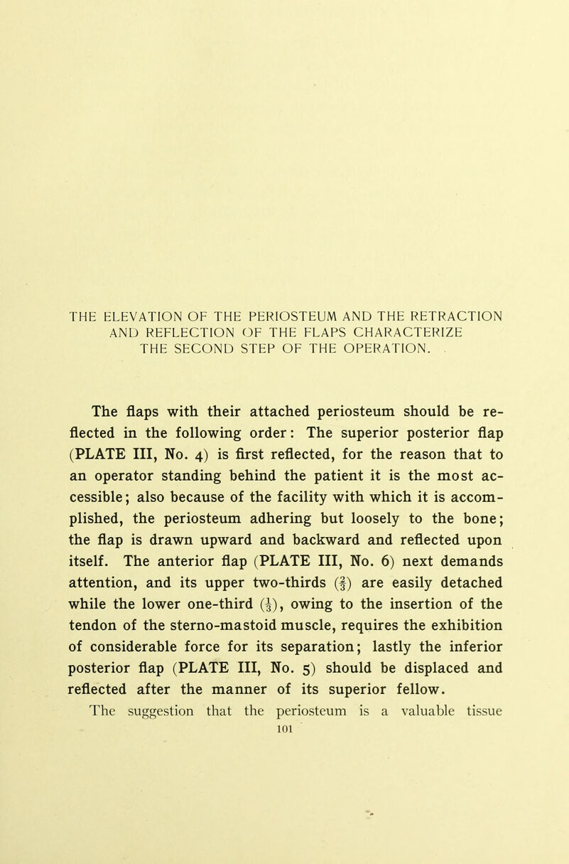 THE ELEVATION OF THE PERIOSTEUM AND THE RETRACTION AND REFLECTION OF THE FLAPS CHARACTERIZE THE SECOND STEP OF THE OPERATION. . The flaps with their attached periosteum should be re- flected in the following order: The superior posterior flap (PLATE III, No. 4) is first reflected, for the reason that to an operator standing behind the patient it is the most ac- cessible ; also because of the facility with which it is accom- plished, the periosteum adhering but loosely to the bone; the flap is drawn upward and backward and reflected upon itself. The anterior flap (PLATE III, No. 6) next demands attention, and its upper two-thirds (f) are easily detached while the lower one-third (^), owing to the insertion of the tendon of the sterno-mastoid muscle, requires the exhibition of considerable force for its separation; lastly the inferior posterior flap (PLATE III, No. 5) should be displaced and reflected after the manner of its superior fellow. The suggestion that the periosteum is a valuable tissue