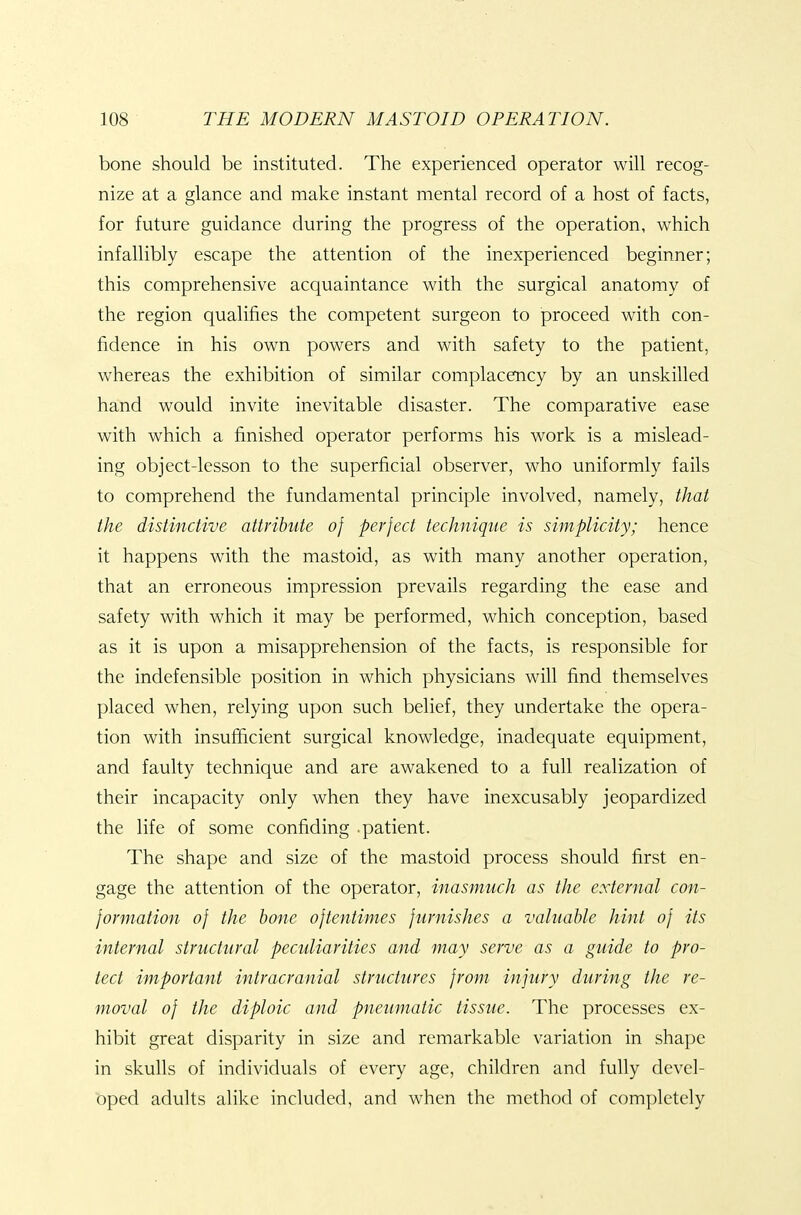 bone should be instituted. The experienced operator will recog- nize at a glance and make instant mental record of a host of facts, for future guidance during the progress of the operation, which infallibly escape the attention of the inexperienced beginner; this comprehensive acquaintance with the surgical anatomy of the region qualifies the competent surgeon to proceed with con- fidence in his own powers and with safety to the patient, whereas the exhibition of similar complacency by an unskilled hand would invite inevitable disaster. The comparative ease with which a finished operator performs his work is a mislead- ing object-lesson to the superficial observer, who uniformly fails to comprehend the fundamental principle involved, namely, that the distinctive attribute of perfect technique is simplicity; hence it happens with the mastoid, as with many another operation, that an erroneous impression prevails regarding the ease and safety with which it may be performed, which conception, based as it is upon a misapprehension of the facts, is responsible for the indefensible position in which physicians will find themselves placed when, relying upon such belief, they undertake the opera- tion with insufficient surgical knowledge, inadequate equipment, and faulty technique and are awakened to a full realization of their incapacity only when they have inexcusably jeopardized the life of some confiding .patient. The shape and size of the mastoid process should first en- gage the attention of the operator, inasmuch as the external con- formation of the hone oftentimes furnishes a valuable hint of its internal structural peculiarities and may serve as a guide to pro- tect important intracranial structures from injury during the re- moval of the diploic and pneumatic tissue. The processes ex- hibit great disparity in size and remarkable variation in shape in skulls of individuals of every age, children and fully devel- oped adults alike included, and when the method of completely