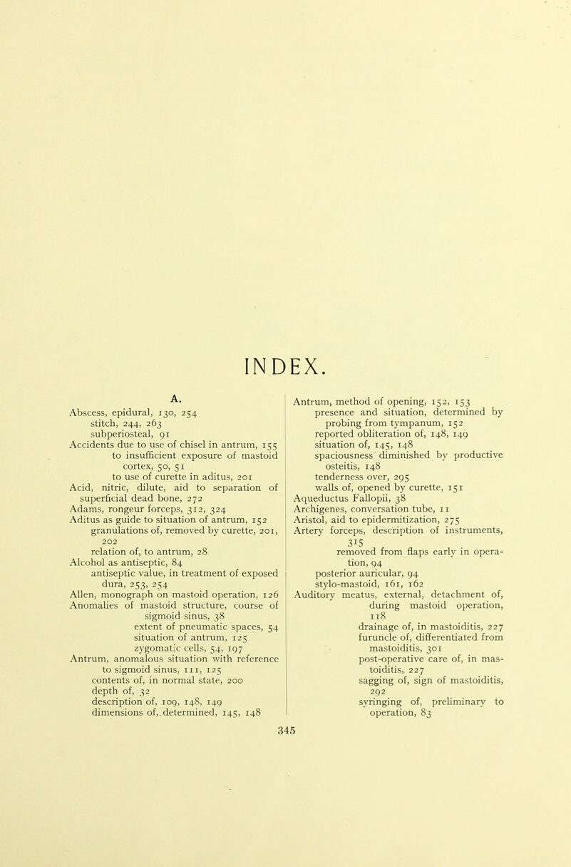 A. Abscess, epidural, 130, 254 stitch, 244, 263 subperiosteal, gi Accidents due to use of chisel in antrum, 155 to insufficient exposure of mastoid cortex, 50, 51 to use of curette in aditus, 201 Acid, nitric, dilute, aid to separation of superficial dead bone, 272 Adams, rongeur forceps, 312, 324 Aditus as guide to situation of antrum, 152 granulations of, removed by curette, 201, 202 relation of, to antrum, 28 Alcohol as antiseptic, 84 antiseptic value, in treatment of exposed dura, 253, 254 Allen, monograph on mastoid operation, 126 Anomalies of mastoid structure, course of sigmoid sinus, 38 extent of pneumatic spaces, 54 situation of antrum, 125 zygomatic cells, 54, 197 Antrum, anomalous situation with reference to sigmoid sinus, iii, 125 contents of, in normal state, 200 depth of, 32 description of, 109, 148, 149 dimensions of,.determined, 145, 148 Antrum, method of opening, 152, 153 presence and situation, determined by probing from tympanum, 152 reported obliteration of, 148, 149 situation of, 145, 148 spaciousness 'diminished by productive osteitis, 148 tenderness over, 295 walls of, opened by curette, 151 Aqueductus Fallopii, 38 Archigenes, conversation tube, 11 Aristol, aid to epidermitization, 275 Artery forceps, description of instruments, 315 removed from flaps early in opera- tion, 94 posterior auricular, 94 stylo-mastoid, 161, 162 Auditory meatus, external, detachment of, during mastoid operation, 118 drainage of, in mastoicUtis, 227 furuncle of, differentiated from mastoiditis, 301 post-operative care of, in mas- toiditis, 227 sagging of, sign of mastoiditis, 292 syringing of, preliminary to operation, 83