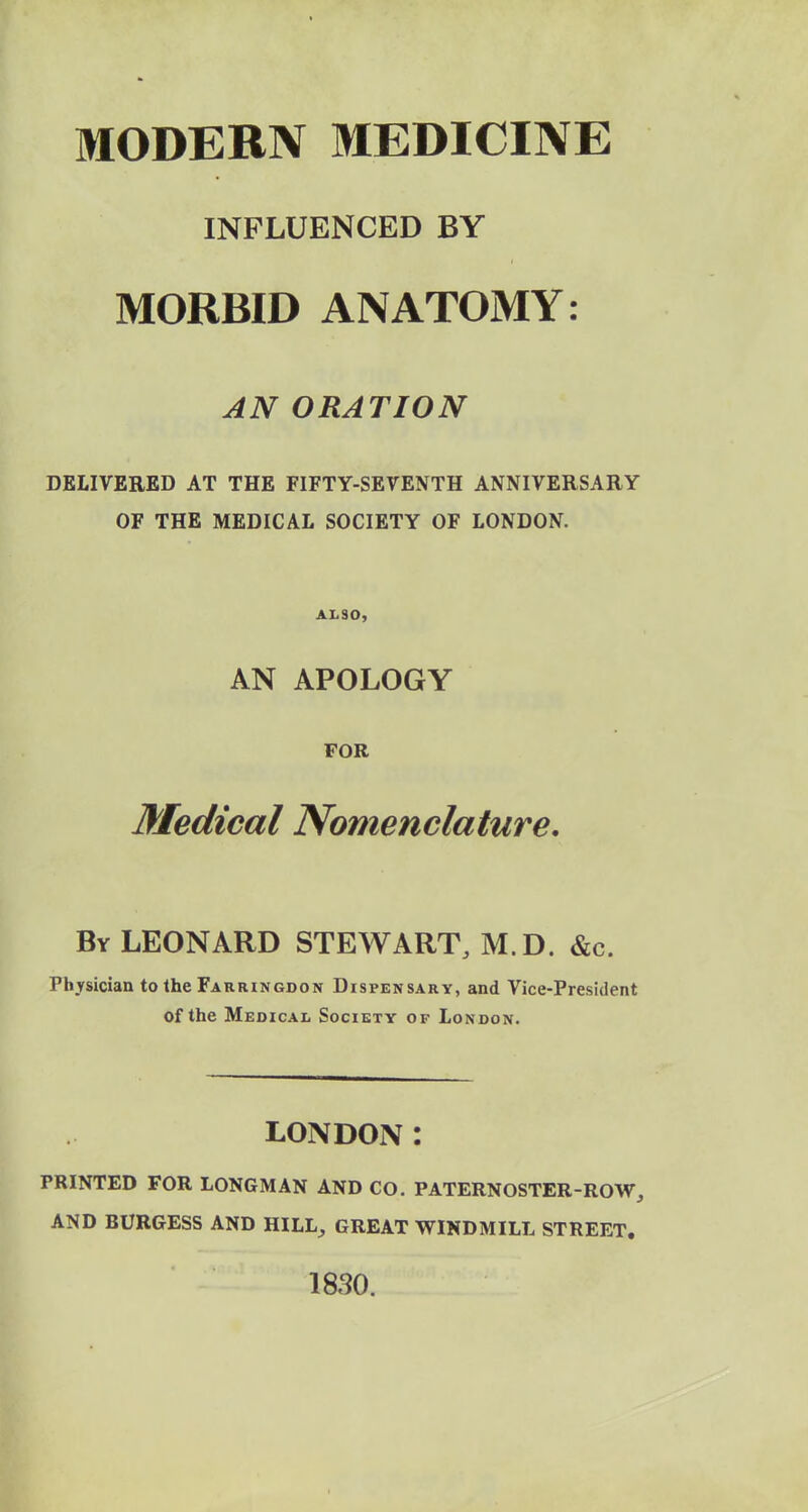 MODERN MEDICINE INFLUENCED BY MORBID ANATOMY: AN ORATION DELIVERED AT THE FIFTY-SEVENTH ANNIVERSARY OF THE MEDICAL SOCIETY OF LONDON. ALSO, AN APOLOGY FOR Medical Nomenclature. By LEONARD STEWART, M.D. &c. Physician to the Farringdon Dispensary, and Vice-President of the Medical Society of London. LONDON: PRINTED FOR LONGMAN AND CO. PATERNOSTER-ROW, AND BURGESS AND HILL, GREAT WINDMILL STREET. iaso.