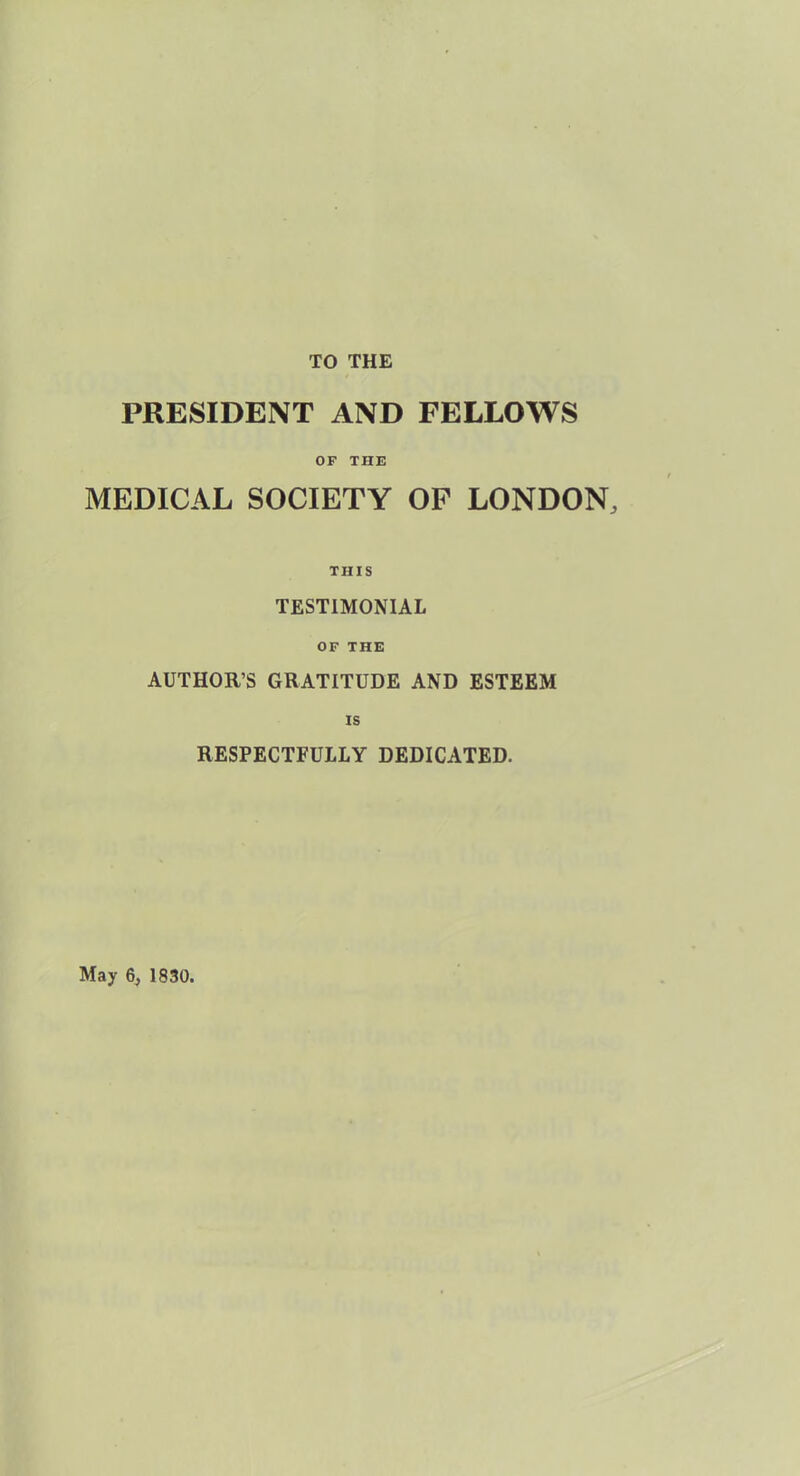 TO THE PRESIDENT AND FELLOWS OF THE MEDICAL SOCIETY OF LONDON, THIS TESTIMONIAL OF THE AUTHOR’S GRATITUDE AND ESTEEM is RESPECTFULLY DEDICATED. May 6, 1830.