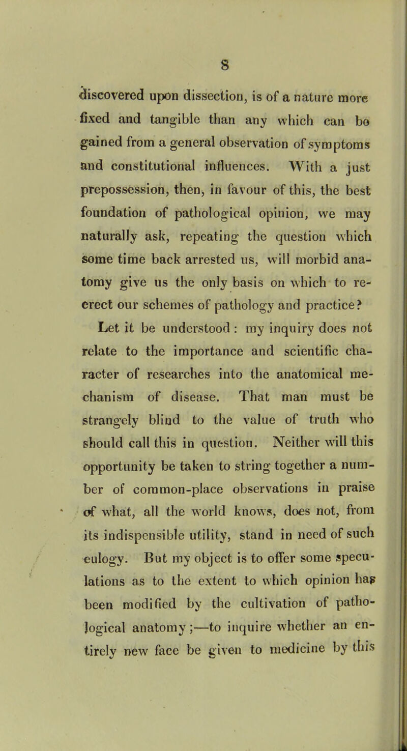 discovered upon dissection, is of a nature more fixed and tangible than any which can bo gained from a general observation of symptoms and constitutional influences. With a just prepossession, then, in favour of this, the best foundation of pathological opinion, we may naturally ask, repeating the question which some time back arrested us, will morbid ana- tomy give us the only basis on which to re- erect our schemes of pathology and practice ? Let it be understood : my inquiry does not relate to the importance and scientific cha- racter of researches into the anatomical me- chanism of disease. That man must be strangely blind to the value of truth who should call this in question. Neither will this opportunity be taken to string together a num- ber of common-place observations in praise * of what, all the world knows, does not, front its indispensible utility, stand in need of such eulogy. But my object is to offer some specu- lations as to the extent to which opinion hap been modified by the cultivation of patho- logical anatomy;—to inquire whether an en- tirely new face be given to medicine by tins