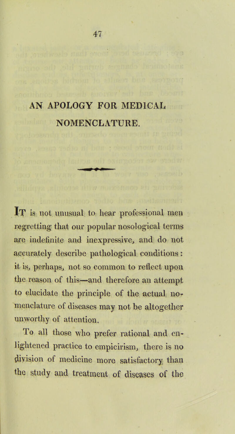 AN APOLOGY FOR MEDICAL NOMENCLATURE. It is not unusual to hear professional men regretting that our popular nosological terms are indefinite and inexpressive, and do not accurately describe pathological conditions: it is, perhaps, not so common to reflect upon the reason of this—and therefore an attempt to elucidate the principle of the actual no- menclature of diseases may not be altogether unworthy of attention. To all those who prefer rational and en- lightened practice to empicirism, there is no division of medicine more satisfactory than the study and treatment of diseases of the