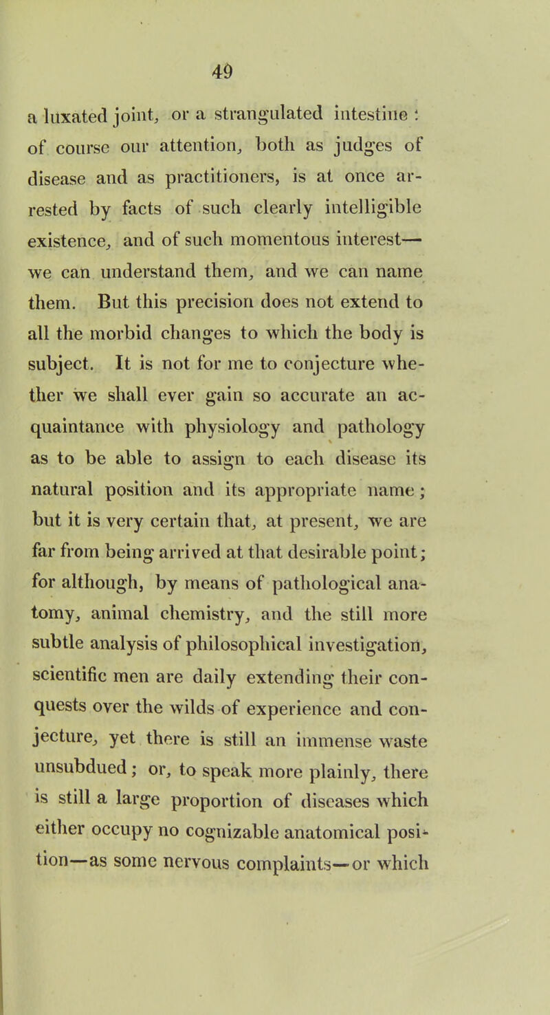 a luxated joint, or a strangulated intestine : of course our attention, both as judges of disease and as practitioners, is at once ar- rested by facts of such clearly intelligible existence, and of such momentous interest— we can understand them, and we can name them. But this precision does not extend to all the morbid changes to which the body is subject. It is not for me to conjecture whe- ther we shall ever gain so accurate an ac- quaintance with physiology and pathology % as to be able to assign to each disease its natural position and its appropriate name; but it is very certain that, at present, we are far from being arrived at that desirable point; for although, by means of pathological ana- tomy, animal chemistry, and the still more subtle analysis of philosophical investigation, scientific men are daily extending their con- quests over the wilds of experience and con- jecture, yet there is still an immense waste unsubdued; or, to speak more plainly, there is still a large proportion of diseases which either occupy no cognizable anatomical posi- tion—as some nervous complaints—or which