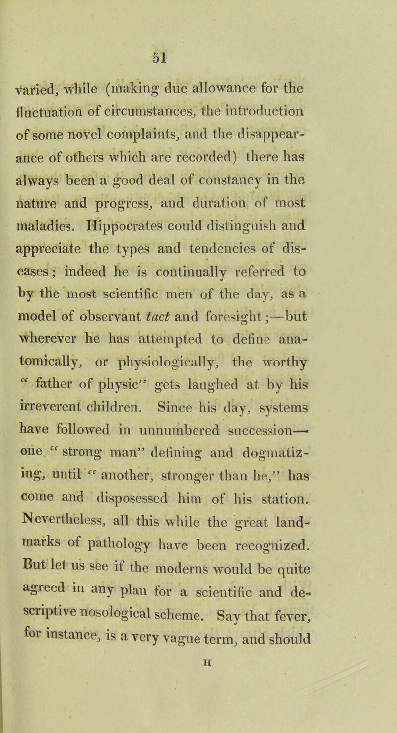 varied, while (making due allowance for the fluctuation of circumstances, the introduction of some novel complaints, and the disappear- ance of others which are recorded) there has always been a good deal of constancy in the nature and progress, and duration of most maladies. Hippocrates could distinguish and appreciate the types and tendencies of dis- eases ; indeed he is continually referred to by the most scientific men of the day, as a model of observant tact and foresight;—but wherever he has attempted to define ana- tomically, or physiologically, the worthy father of physic” gets laughed at by his irreverent children. Since his day, systems have followed in unnumbered succession— one.strong man” defining and dogmatiz- ing, until another, stronger than he,” has come and disposessed him of his station. Nevertheless, all this while the great land- marks of pathology have been recognized. But let us see if the moderns would be quite agreed in any plan for a scientific and de- scriptive nosological scheme. Say that fever, foi instance, is a very vague term, and should ii