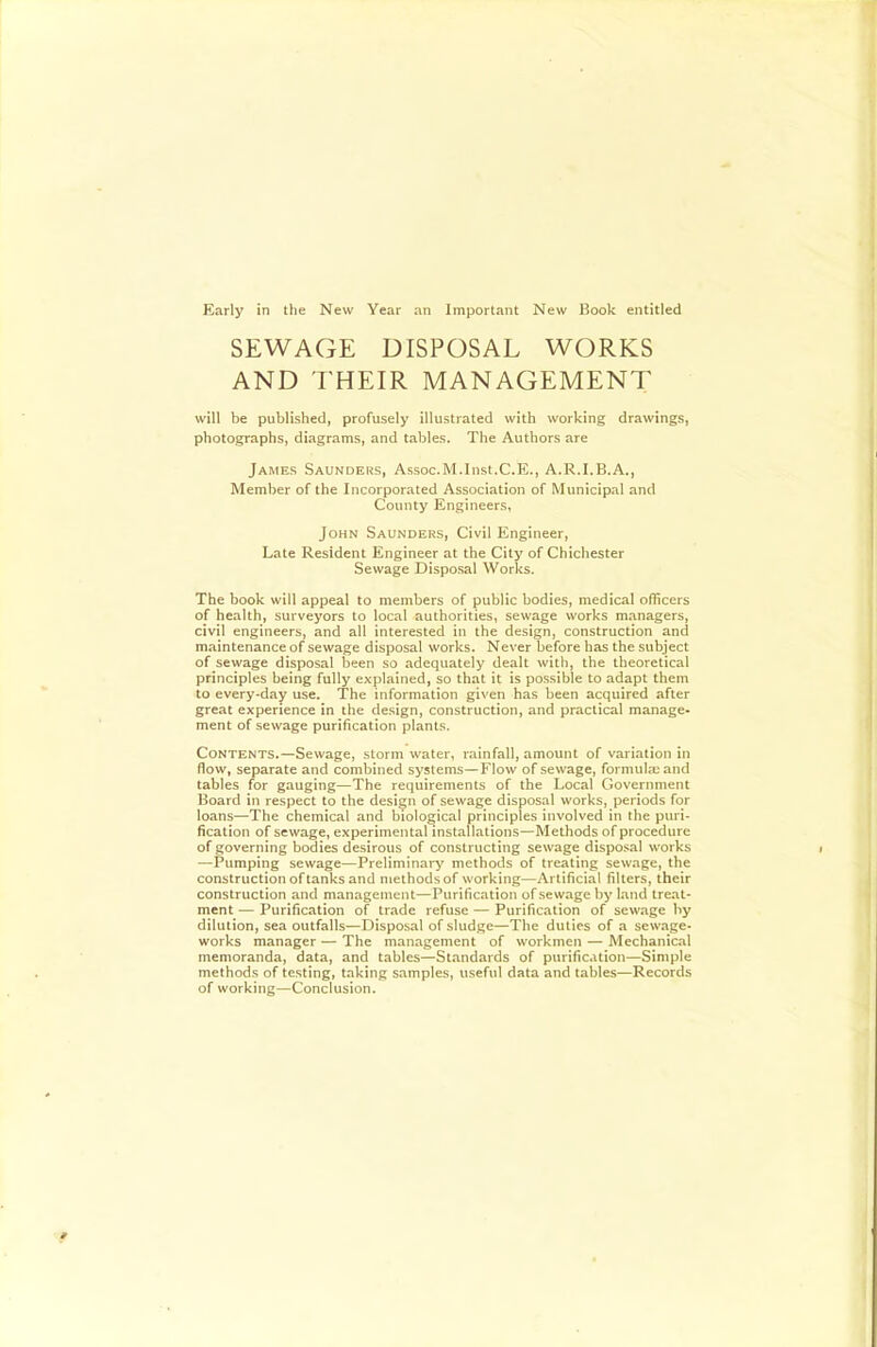SEWAGE DISPOSAL WORKS AND I'HEIR MANAGEMENT will be published, profusely illustrated with working drawings, photographs, diagrams, and tables. The Authors are James Saunders, Assoc.M.lnst.C.E., A.R.I.B.A., Member of the Incorporated Association of Municipal and County Engineers, John Saunders, Civil Engineer, Late Resident Engineer at the City of Chichester Sewage Disposal Works. The book will appeal to members of public bodies, medical officers of health, surveyors to local authorities, sewage works managers, civil engineers, and all interested in the design, construction and maintenance of sewage disposal works. Never before has the subject of sewage disposal been so adequately dealt with, the theoretical principles being fully explained, so that it is possible to adapt them to every-day use. The information given has been acquired after great experience in the design, construction, and practical manage- ment of sewage purification plants. Contents.—Sewage, stormwater, rainfall, amount of variation in flow, separate and combined systems—Flow of sewage, formula) and tables for gauging—The requirements of the Local Government Board in respect to the design of sewage disposal works, periods for loans—The chemical and biological principles involved in the puri- fication of sewage, experimental installations—Methods of procedure of governing bodies desirous of constructing sewage disposal works —Pumping sewage—Preliminary methods of treating sewage, the construction of tanks and methods of working—Artificial filters, their construction and management—Purification of sewage by land treat- ment — Purification of trade refuse — Purification of sewage by dilution, sea outfalls—Disposal of sludge—The duties of a sewage- works manager — The management of workmen — Mechanical memoranda, data, and tables—Standards of purification—Simple methods of testing, taking samples, useful data and tables—Records of working—Conclusion.