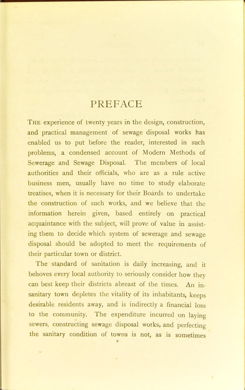 PREFACE The experience of twenty years in the design, construction, and practical management of sewage disposal works has enabled us to put before the reader, interested in such problems, a condensed account of Modern Methods of Sewerage and Sewage Disposal. The members of local authorities and their officials, who are as a rule active business men, usually have no time to study elaborate treatises, when it is necessary for their Boards to undertake the construction of such works, and we believe that the information herein given, based entirely on practical acquaintance with the subject, will prove of value in assist- ing them to decide which system of sewerage and sewage disposal should be adopted to meet the requirements of their particular town or district. The standard of sanitation is daily increasing, and it behoves every local authority to seriously consider how they can best keep their districts abreast of the times. An in- sanitary town depletes the vitality of its inhabitants, keeps desirable residents away, and is indirectly a financial loss to the community. The expenditure incurred on laying sewers, constructing sewage disposal works, and perfecting the sanitary condition of towns is not, as is sometimes