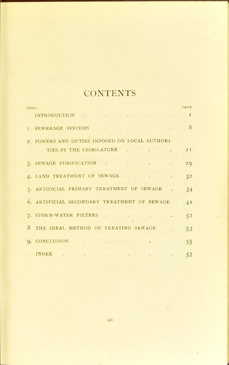 CONTENTS CHAl'. INTRODUCTION . . . . 1. SF.WERAGE SYSTEMS . . . . 2. POWERS AND DUTIES IMPOSED ON LOCAL AUTHORI- TIES BY THE LEGISLATURE 3. SEWAGE PURIFICATION . . . . 4. LAND TREATMENT OF SEWAGE 5. ARTIFICIAL PRIMARY TREATMENT OF SEWAGE 6. ARTIFICIAL SECONDARY TREATMENT OF SEWAGE 7. STORM-WATER FILTERS . . . . 8 THE IDEAL METHOD OF TREATING SEWAGE 9. CONCLUSION . . . . . INDEX ...... vii I’AGE I 8 2 I 29 32 34 41 52 53 55 57