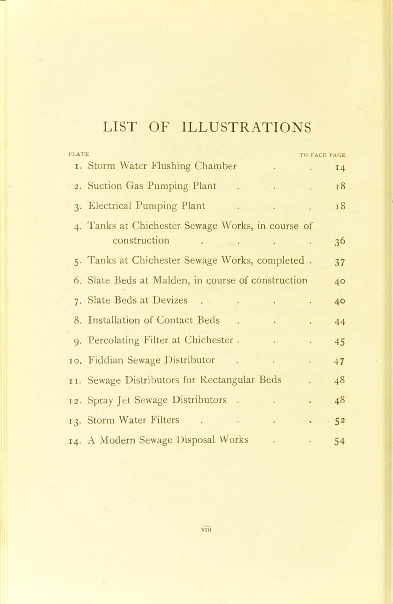 LIST OF ILLUSTRATIONS '■■•ate to face cage 1. Storm Water Flushing Chamber . , 14 2. Suction Gas Pumping Plant . . .18 3. Electrical Pumping Plant . . .18 4. Tanks at Chichester Sewage Works, in course of construction . . . .36 5. Tanks at Chichester Sewage Works, completed . 37 6. Slate Beds at Malden, in course of construction 40 7. Slate Beds at Devizes . . . .40 8. Installation of Contact Beds . . .44 9. Percolating Filter at Chichester . . .45 10. Fiddian Sewage Distributor . . .47 11. Sewage Distributors for Rectangular Beds . 48 12. Spray Jet Sewage Distributors . . .48 13. Storm Water Filters . . . .52 14. A Modern Sewage Disposal Works . . 54 viii