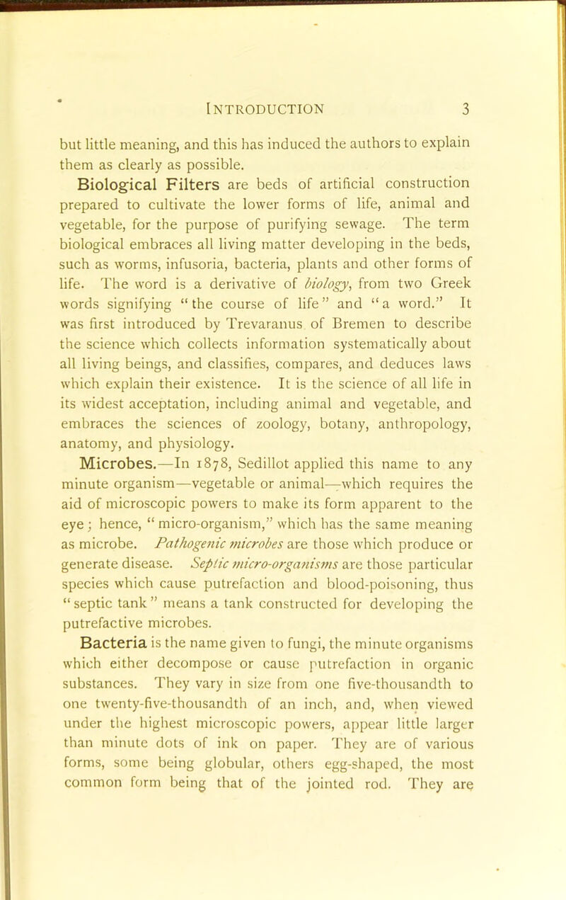 but little meaning, and this has induced the authors to explain them as clearly as possible. Biological Filters are beds of artificial construction prepared to cultivate the lower forms of life, animal and vegetable, for the purpose of purifying sewage. The term biological embraces all living matter developing in the beds, such as worms, infusoria, bacteria, plants and other forms of life. The word is a derivative of biology, from two Greek words signifying “the course of life” and “a word.” It was first introduced by Trevaranus of Bremen to describe the science which collects information systematically about all living beings, and classifies, compares, and deduces laws which explain their existence. It is the science of all life in its widest acceptation, including animal and vegetable, and embraces the sciences of zoology, botany, anthropology, anatomy, and physiology. Microbes.—In 1878, Sedillot applied this name to any minute organism—vegetable or animal—which requires the aid of microscopic powers to make its form apparent to the eye; hence, “ micro-organism,” which has the same meaning as microbe. Pathogenic microbes are those which produce or generate disease. Septic micro-organisftis are those particular species which cause putrefaction and blood-poisoning, thus “ septic tank ” means a tank constructed for developing the putrefactive microbes. Bacteria is the name given to fungi, the minute organisms which either decompo.se or cause putrefaction in organic substances. They vary in size from one five-thousandth to one twenty-five-thousandth of an inch, and, when viewed under the highest microscopic powers, appear little larger than minute dots of ink on paper. They are of various forms, some being globular, others egg-shaped, the most common form being that of the jointed rod. They are