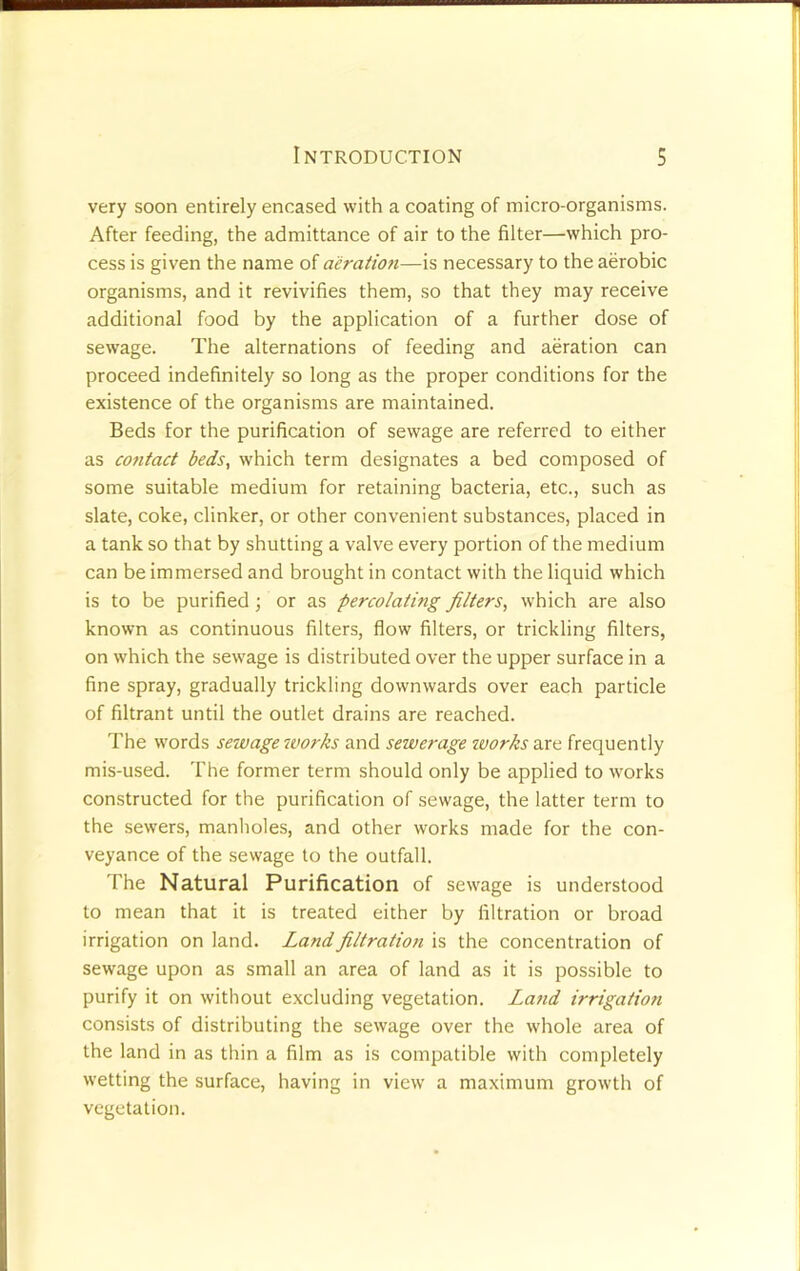 very soon entirely encased with a coating of micro-organisms. After feeding, the admittance of air to the filter—which pro- cess is given the name of aeration—is necessary to the aerobic organisms, and it revivifies them, so that they may receive additional food by the application of a further dose of sewage. The alternations of feeding and aeration can proceed indefinitely so long as the proper conditions for the existence of the organisms are maintained. Beds for the purification of sewage are referred to either as contact beds, which term designates a bed composed of some suitable medium for retaining bacteria, etc., such as slate, coke, clinker, or other convenient substances, placed in a tank so that by shutting a valve every portion of the medium can be immersed and brought in contact with the liquid which is to be purified; or as percolating filters, which are also known as continuous filters, flow filters, or trickling filters, on which the sewage is distributed over the upper surface in a fine spray, gradually trickling downwards over each particle of filtrant until the outlet drains are reached. The words sewage works and sewerage works are frequently mis-used. The former term should only be applied to works constructed for the purification of sewage, the latter term to the sewers, manholes, and other works made for the con- veyance of the sewage to the outfall. The Natural Purification of sewage is understood to mean that it is treated either by filtration or broad irrigation on land. Land filtration is the concentration of sewage upon as small an area of land as it is possible to purify it on without excluding vegetation. Lattd irrigation consists of distributing the sewage over the whole area of the land in as thin a film as is compatible with completely wetting the surface, having in view a maximum growth of vegetation.