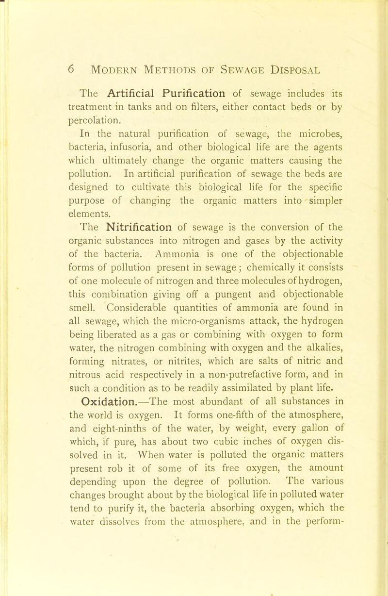 The Artificial Purification of sewage includes its treatment in tanks and on filters, either contact beds or by percolation. In the natural purification of sewage, the microbes, bacteria, infusoria, and other biological life are the agents which ultimately change the organic matters causing the pollution. In artificial purification of sewage the beds are designed to cultivate this biological life for the specific purpose of changing the organic matters into simpler elements. The Nitrification of sewage is the conversion of the organic substances into nitrogen and gases by the activity of the bacteria. Ammonia is one of the objectionable forms of pollution present in sewage; chemically it consists of one molecule of nitrogen and three molecules of hydrogen, this combination giving off a pungent and objectionable smell. Considerable quantities of ammonia are found in all sewage, which the micro-organisms attack, the hydrogen being liberated as a gas or combining with oxygen to form water, the nitrogen combining with oxygen and the alkalies, forming nitrates, or nitrites, which are salts of nitric and nitrous acid respectively in a non-putrefactive form, and in such a condition as to be readily assimilated by plant life. Oxidation,—The most abundant of all substances in the world is oxygen. It forms one-fifth of the atmosphere, and eight-ninths of the water, by weight, every gallon of which, if pure, has about two cubic inches of oxygen dis- solved in it. When water is polluted the organic matters present rob it of some of its free oxygen, the amount depending upon the degree of pollution. The various changes brought about by the biological life in polluted water tend to purify it, the bacteria absorbing oxygen, which the water dissolves from the atmosphere, and in the perform-