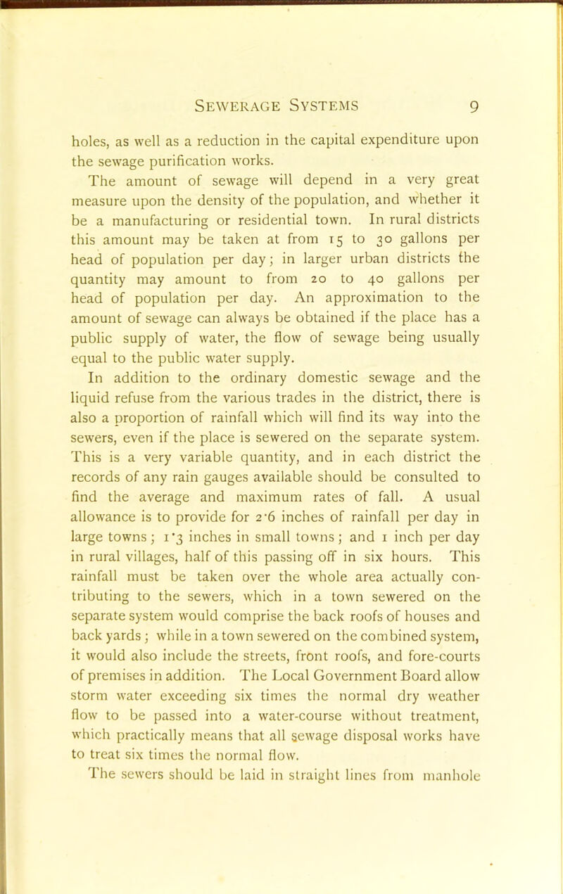 holes, as well as a reduction in the capital expenditure upon the sewage purification works. The amount of sewage will depend in a very great measure upon the density of the population, and whether it be a manufacturing or residential town. In rural districts this amount may be taken at from 15 to 30 gallons per head of population per day; in larger urban districts the quantity may amount to from 20 to 40 gallons per head of population per day. An approximation to the amount of sewage can always be obtained if the place has a public supply of water, the flow of sewage being usually equal to the public water supply. In addition to the ordinary domestic sewage and the liquid refuse from the various trades in the district, there is also a proportion of rainfall which will find its way into the sewers, even if the place is sewered on the separate system. This is a very variable quantity, and in each district the records of any rain gauges available should be consulted to find the average and maximum rates of fall. A usual allowance is to provide for 2'6 inches of rainfall per day in large towns; i’3 inches in small tovvns; and i inch per day in rural villages, half of this passing off in six hours. This rainfall must be taken over the whole area actually con- tributing to the sewers, which in a town sewered on the separate system would comprise the back roofs of houses and back yards; while in a town sewered on the combined system, it would also include the streets, front roofs, and fore-courts of premises in addition. The Local Government Board allow storm water exceeding six times the normal dry weather flow to be passed into a water-course without treatment, which practically means that all sewage disposal works have to treat six times the normal flow. The sewers should be laid in straight lines from manhole