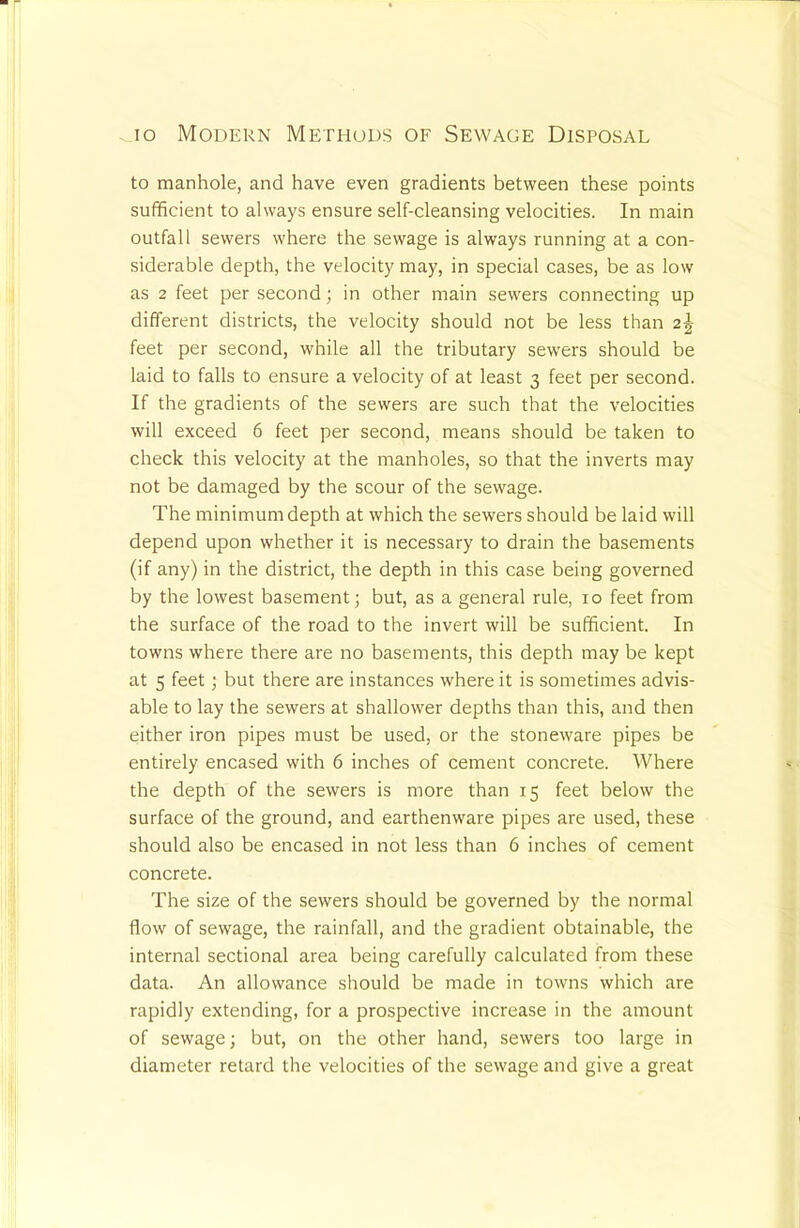 to manhole, and have even gradients between these points sufficient to always ensure self-cleansing velocities. In main outfall sewers where the sewage is always running at a con- siderable depth, the velocity may, in special cases, be as low as 2 feet per second; in other main sewers connecting up different districts, the velocity should not be less than 2^ feet per second, while all the tributary sewers should be laid to falls to ensure a velocity of at least 3 feet per second. If the gradients of the sewers are such that the velocities will exceed 6 feet per second, means should be taken to check this velocity at the manholes, so that the inverts may not be damaged by the scour of the sewage. The minimum depth at which the sewers should be laid will depend upon whether it is necessary to drain the basements (if any) in the district, the depth in this case being governed by the lowest basement j but, as a general rule, 10 feet from the surface of the road to the invert will be sufficient. In towns where there are no basements, this depth may be kept at 5 feet; but there are instances where it is sometimes advis- able to lay the sewers at shallower depths than this, and then either iron pipes must be used, or the stoneware pipes be entirely encased with 6 inches of cement concrete. Where the depth of the sewers is more than 15 feet below the surface of the ground, and earthenware pipes are used, these should also be encased in not less than 6 inches of cement concrete. The size of the sewers should be governed by the normal flow of sewage, the rainfall, and the gradient obtainable, the internal sectional area being carefully calculated from these data. An allowance should be made in towns which are rapidly extending, for a prospective increase in the amount of sewage; but, on the other hand, sewers too large in diameter retard the velocities of the sewage and give a great