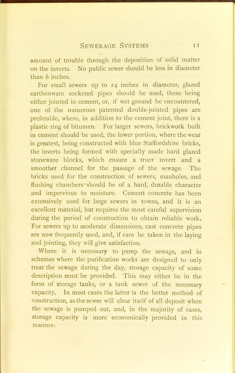 amount of trouble through the deposition of solid matter on the inverts. No public sewer should be less in diameter than 6 inches. For small sewers up to 24 inches in diameter, glazed earthenware socketed pipes should be used, these being either jointed in cement, or, if wet ground be encountered, one of the numerous patented double-jointed pipes are preferable, where, in addition to the cement joint, there is a plastic ring of bitumen. For larger sewers, brickwork built in cement should be used, the lower portion, where the wear is greatest, being constructed with blue Staffordshire bricks, the inverts being formed with specially made hard glazed stoneware blocks, which ensure a truer invert and a smoother channel for the passage of the sewage. The bricks used for the construction of sewers, manholes, and flushing chambers'should be of a hard, durable character and impervious to moisture. Cement concrete has been extensively used for large sewers in towns, and it is an excellent material, but requires the most careful supervision during the period of construction to obtain reliable work. For sewers up to moderate dimensions, cast concrete pipes are now frequently used, and, if care be taken in the laying and jointing, they will give satisfaction. Where it is necessary to pump the sewage, and in schemes where the purification works are designed to only treat the sewage during the day, storage capacity of some description must be provided. This may either be in the form of storage tanks, or a tank sewer of the necessary capacity. In most cases the latter is the better method of construction, as the sewer will clear itself of all deposit when the sewage is pumped out, and, in the majority of cases, storage capacity is more economically provided in this manner.