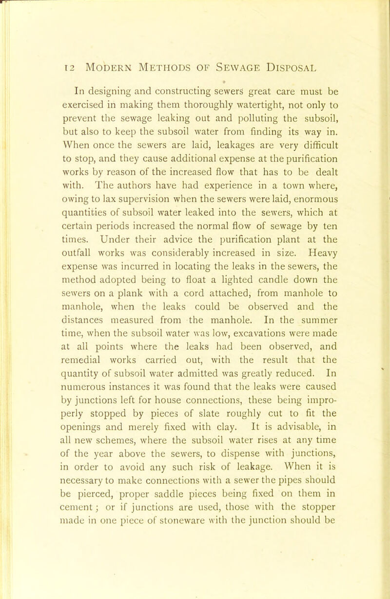In designing and constructing sewerS great care must be exercised in making them thoroughly watertight, not only to prevent the sewage leaking out and polluting the subsoil, but also to keep the subsoil water from finding its way in. When once the sewers are laid, leakages are very difficult to stop, and they cause additional expense at the purification works by reason of the increased flow that has to be dealt with. The authors have had experience in a town where, owing to lax supervision when the sewers were laid, enormous quantities of subsoil water leaked into the sewers, which at certain periods increased the normal flow of sewage by ten times. Under their advice the purification plant at the outfall works was considerably increased in size. Heavy expense was incurred in locating the leaks in the sewers, the method adopted being to float a lighted candle down the sewers on a plank with a cord attached, from manhole to manhole, when the leaks could be observed and the distances measured from the manhole. In the summer time, when the subsoil water was low, excavations were made at all points where the leaks had been observed, and remedial works carried out, with the result that the quantity of subsoil water admitted was greatly reduced. In numerous instances it was found that the leaks were caused by junctions left for house connections, these being impro- perly stopped by pieces of slate roughly cut to fit the openings and merely fixed with clay. It is advisable, in all new schemes, where the subsoil water rises at any time of the year above the sewers, to dispense with junctions, in order to avoid any such risk of leakage. When it is necessary to make connections with a sewer the pipes should be pierced, proper saddle pieces being fixed on them in cement; or if junctions are used, those with the stopper made in one piece of stoneware with the junction should be