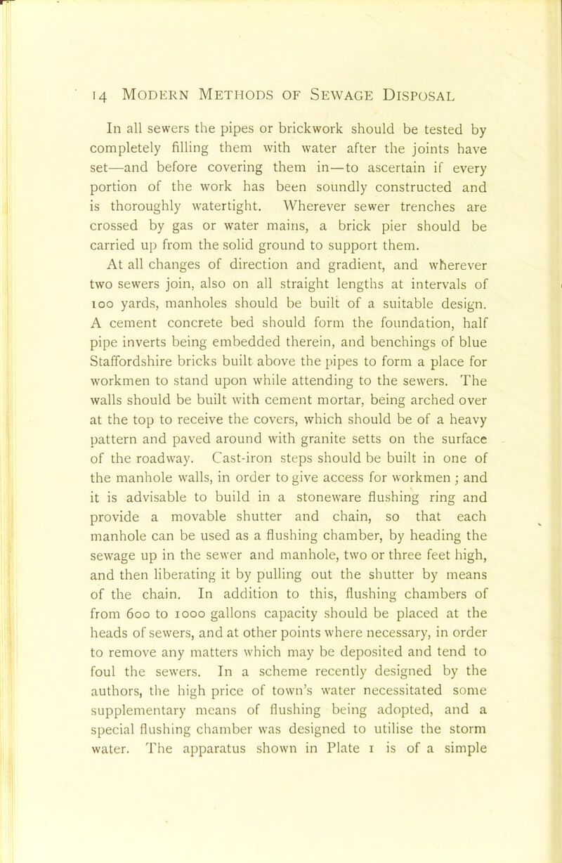 In all sewers the pipes or brickwork should be tested by completely filling them with water after the joints have set—and before covering them in—to ascertain if every portion of the work has been soundly constructed and is thoroughly watertight. Wherever sewer trenches are crossed by gas or water mains, a brick pier should be carried up from the solid ground to support them. At all changes of direction and gradient, and wherever two sewers join, also on all straight lengths at intervals of loo yards, manholes should be built of a suitable design. A cement concrete bed should form the foundation, half pipe inverts being embedded therein, and benchings of blue Staffordshire bricks built above the pipes to form a place for workmen to stand upon while attending to the sewers. The walls should be built with cement mortar, being arched over at the top to receive the covers, which should be of a heavy pattern and paved around with granite setts on the surface of the roadway. Cast-iron steps should be built in one of the manhole walls, in order to give access for workmen ; and it is advisable to build in a stoneware flushing ring and provide a movable shutter and chain, so that each manhole can be used as a flushing chamber, by heading the sewage up in the sewer and manhole, two or three feet high, and then liberating it by pulling out the shutter by means of the chain. In addition to this, flushing chambers of from 600 to 1000 gallons capacity should be placed at the heads of sewers, and at other points where necessary, in order to remove any matters which may be deposited and tend to foul the sewers. In a scheme recently designed by the authors, the high price of town’s water necessitated some supplementary means of flushing being adopted, and a special flushing chamber was designed to utilise the storm water. The apparatus shown in Plate i is of a simple