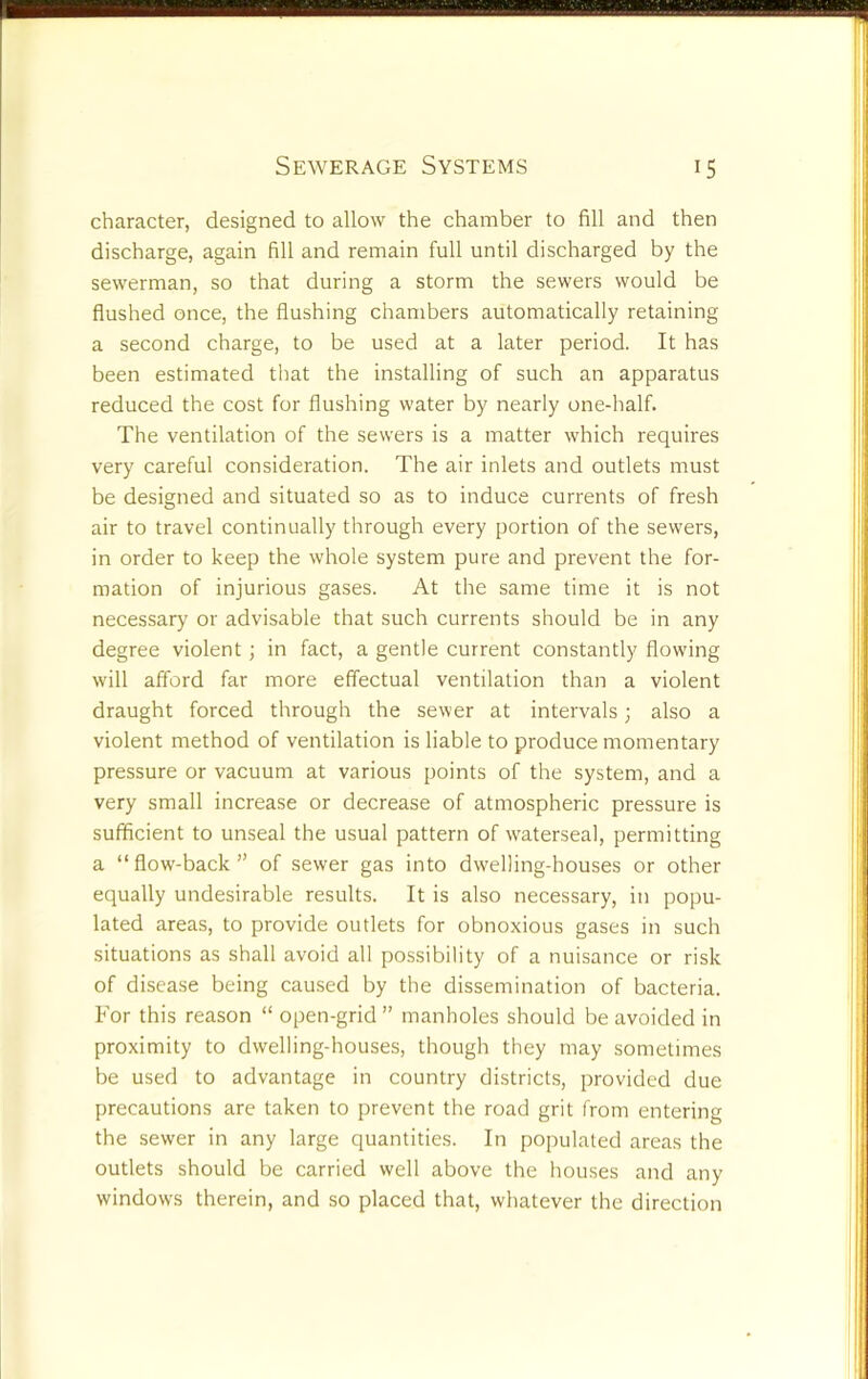 character, designed to allow the chamber to fill and then discharge, again fill and remain full until discharged by the sewerman, so that during a storm the sewers would be flushed once, the flushing chambers automatically retaining a second charge, to be used at a later period. It has been estimated that the installing of such an apparatus reduced the cost for flushing water by nearly one-half. The ventilation of the sewers is a matter which requires very careful consideration. The air inlets and outlets must be designed and situated so as to induce currents of fresh air to travel continually through every portion of the sewers, in order to keep the whole system pure and prevent the for- mation of injurious gases. At the same time it is not necessary or advisable that such currents should be in any degree violent ; in fact, a gentle current constantly flowing will afford far more effectual ventilation than a violent draught forced through the sewer at intervals; also a violent method of ventilation is liable to produce momentary pressure or vacuum at various points of the system, and a very small increase or decrease of atmospheric pressure is sufficient to unseal the usual pattern of waterseal, permitting a “flow-back” of sewer gas into dwelling-houses or other equally undesirable results. It is also necessary, in popu- lated areas, to provide outlets for obnoxious gases in such situations as shall avoid all possibility of a nuisance or risk of disease being caused by the dissemination of bacteria. For this reason “ open-grid” manholes should be avoided in proximity to dwelling-houses, though they may sometimes be used to advantage in country districts, provided due precautions are taken to prevent the road grit from entering the sewer in any large quantities. In populated areas the outlets should be carried well above the houses and any window's therein, and so placed that, whatever the direction