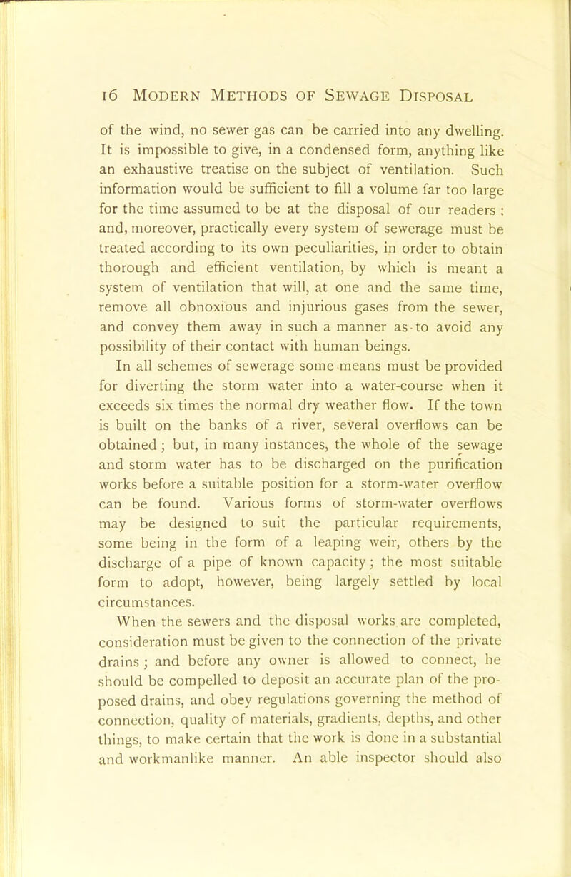 of the wind, no sewer gas can be carried into any dwelling. It is impossible to give, in a condensed form, anything like an exhaustive treatise on the subject of ventilation. Such information would be sufficient to fill a volume far too large for the time assumed to be at the disposal of our readers : and, moreover, practically every system of sewerage must be treated according to its own peculiarities, in order to obtain thorough and efficient ventilation, by which is meant a system of ventilation that will, at one and the same time, remove all obnoxious and injurious gases from the sewer, and convey them away in such a manner as to avoid any possibility of their contact with human beings. In all schemes of sewerage some means must be provided for diverting the storm water into a water-course when it exceeds six times the normal dry weather flow. If the town is built on the banks of a river, several overflows can be obtained; but, in many instances, the whole of the sewage and storm water has to be discharged on the purification works before a suitable position for a storm-water overflow can be found. Various forms of storm-water overflows may be designed to suit the particular requirements, some being in the form of a leaping weir, others by the discharge of a pipe of known capacity; the most suitable form to adopt, however, being largely settled by local circumstances. When the sewers and the disposal works are completed, consideration must be given to the connection of the private drains ; and before any owner is allowed to connect, he should be compelled to deposit an accurate plan of the pro- posed drains, and obey regulations governing the method of connection, quality of materials, gradients, depths, and other things, to make certain that the work is done in a substantial and workmanlike manner. An able inspector should also
