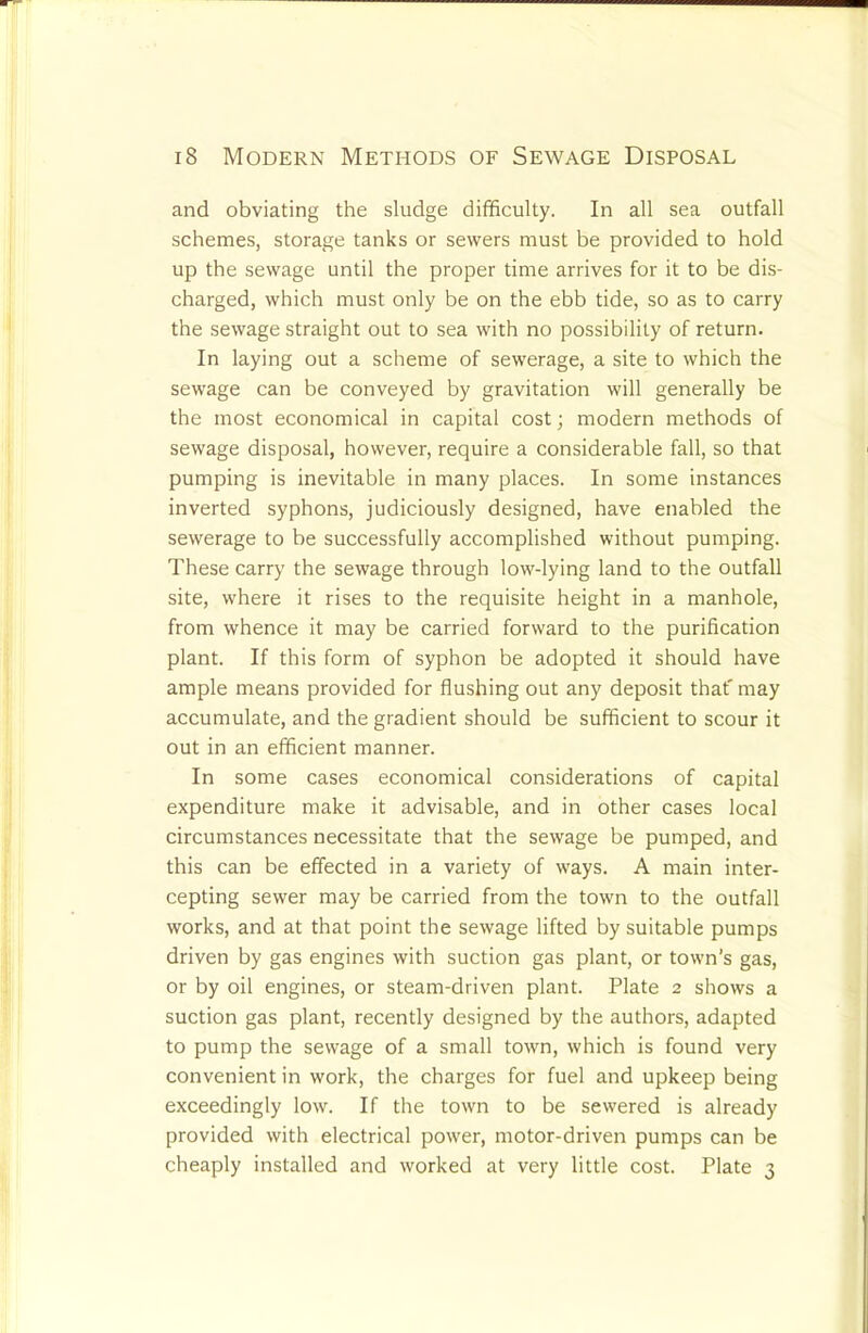 and obviating the sludge difficulty. In all sea outfall schemes, storage tanks or sewers must be provided to hold up the sewage until the proper time arrives for it to be dis- charged, which must only be on the ebb tide, so as to carry the sewage straight out to sea with no possibility of return. In laying out a scheme of sewerage, a site to which the sewage can be conveyed by gravitation will generally be the most economical in capital cost; modern methods of sewage disposal, however, require a considerable fall, so that pumping is inevitable in many places. In some instances inverted syphons, judiciously designed, have enabled the sewerage to be successfully accomplished without pumping. These carry the sewage through low-lying land to the outfall site, where it rises to the requisite height in a manhole, from whence it may be carried forward to the purification plant. If this form of syphon be adopted it should have ample means provided for flushing out any deposit that' may accumulate, and the gradient should be sufficient to scour it out in an efficient manner. In some cases economical considerations of capital expenditure make it advisable, and in other cases local circumstances necessitate that the sewage be pumped, and this can be effected in a variety of ways. A main inter- cepting sewer may be carried from the town to the outfall works, and at that point the sewage lifted by suitable pumps driven by gas engines with suction gas plant, or town’s gas, or by oil engines, or steam-driven plant. Plate 2 shows a suction gas plant, recently designed by the authors, adapted to pump the sewage of a small town, which is found very convenient in work, the charges for fuel and upkeep being exceedingly low. If the town to be sewered is already provided with electrical power, motor-driven pumps can be cheaply installed and worked at very little cost. Plate 3