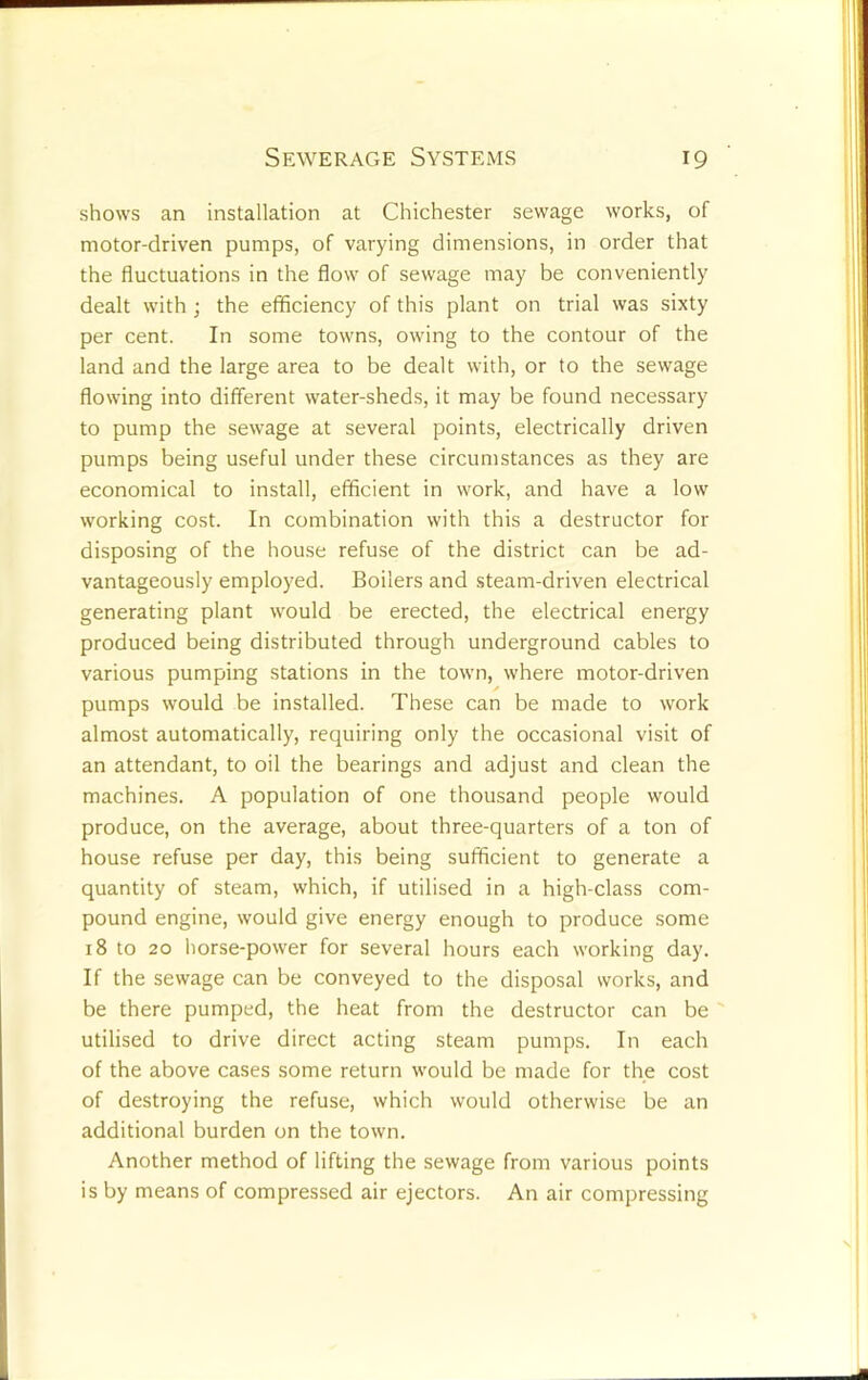 shows an installation at Chichester sewage works, of motor-driven pumps, of varying dimensions, in order that the fluctuations in the flow of sewage may be conveniently dealt with ; the efficiency of this plant on trial was sixty per cent. In some towns, owing to the contour of the land and the large area to be dealt with, or to the sewage flowing into different water-sheds, it may be found necessary to pump the sewage at several points, electrically driven pumps being useful under these circumstances as they are economical to install, efficient in work, and have a low working cost. In combination with this a destructor for disposing of the house refuse of the district can be ad- vantageously employed. Boilers and steam-driven electrical generating plant would be erected, the electrical energy produced being distributed through underground cables to various pumping stations in the town, where motor-driven pumps would be installed. These can be made to work almost automatically, requiring only the occasional visit of an attendant, to oil the bearings and adjust and clean the machines. A population of one thousand people would produce, on the average, about three-quarters of a ton of house refuse per day, this being sufficient to generate a quantity of steam, which, if utilised in a high-class com- pound engine, would give energy enough to produce some 18 to 20 liorse-power for several hours each working day. If the sewage can be conveyed to the disposal works, and be there pumped, the heat from the destructor can be ' utilised to drive direct acting steam pumps. In each of the above cases some return would be made for the cost of destroying the refuse, which would otherwise be an additional burden on the town. Another method of lifting the sewage from various points is by means of compressed air ejectors. An air compressing