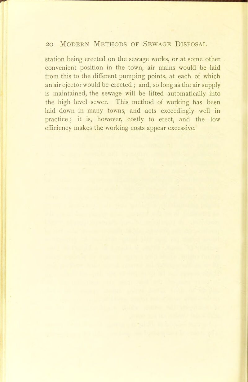 station being erected on the sewage works, or at some other convenient position in the town, air mains would be laid from this to the different pumping points, at each of which an air ejector would be erected; and, so long as the air supply is maintained, the sewage will be lifted automatically into the high level sewer. This method of working has been laid down in many towns, and acts exceedingly well in practice; it is, however, costly to erect, and the low efficiency makes the working costs appear excessive.