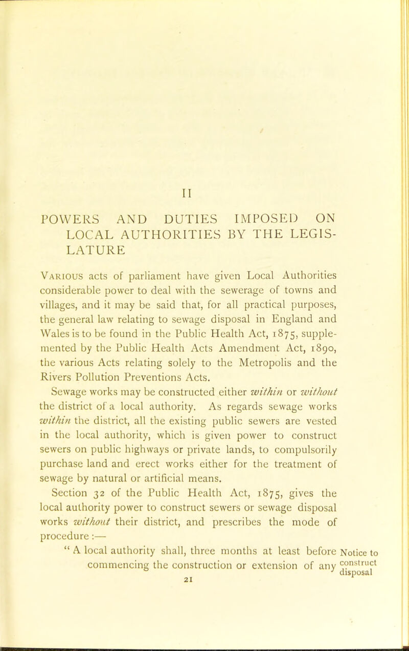 II POWERS AND DUTIES IMPOSED ON LOCAL AUTHORITIES BY THE LEGIS- LATURE Various acts of parliament have given Local Authorities considerable power to deal with the sewerage of towns and villages, and it may be said that, for all practical purposes, the general law relating to sewage disposal in England and Wales is to be found in the Public Health Act, 1875, supple- mented by the Public Health Acts Amendment Act, 1890, the various Acts relating solely to the Metropolis and the Rivers Pollution Preventions Acts. Sewage works may be constructed either within or ivithout the district of a local authority. As regards sewage works within the district, all the existing public sewers are vested in the local authority, which is given power to construct sewers on public highways or private lands, to compulsorily purchase land and erect works either for the treatment of sewage by natural or artificial means. Section 32 of the Public Health Act, 1875, gives the local authority power to construct sewers or sewage disposal works without their district, and prescribes the mode of procedure:— “ A local authority shall, three months at least before Notice to commencing the construction or extension of any construct •' disposal