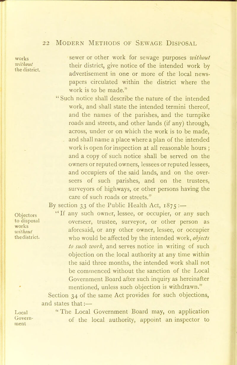 works without the district. Objectors to disposal works without thedistrict. Local Govern- ment sewer or other work for sewage purposes without their district, give notice of the intended work by advertisement in one or more of the local news- papers circulated within the district where the work is to be made.” “ Such notice shall describe the nature of the intended work, and shall state the intended termini thereof, and the names of the parishes, and the turnpike roads and streets, and other lands (if any) through, across, under or on which the work is to be made, and shall name a place where a plan of the intended work is open for inspection at all reasonable hours ; and a copy of such notice shall be served on the owners or reputed owners, lessees or reputed lessees, and occupiers of the said lands, and on the over- seers of such parishes, and on the trustees, surveyors of highways, or other persons having the care of such roads or streets.” By section 33 of the Public Health Act, 1875 :— “If any such owner, lessee, or occupier, or any such overseer, trustee, surveyor, or other person as aforesaid, or any other owner, lessee, or occupier who would be affected by the intended work, objects to such zuorh, and serves notice in writing of such objection on the local authority at any time within the said three months, the intended work shall not be commenced without the sanction of the Local Government Board after such inquiry as hereinafter mentioned, unless such objection is withdrawn.” Section 34 of the same Act provides for such objections, and states that:— “ The Local Government Board may, on application of the local authority, appoint an inspector to