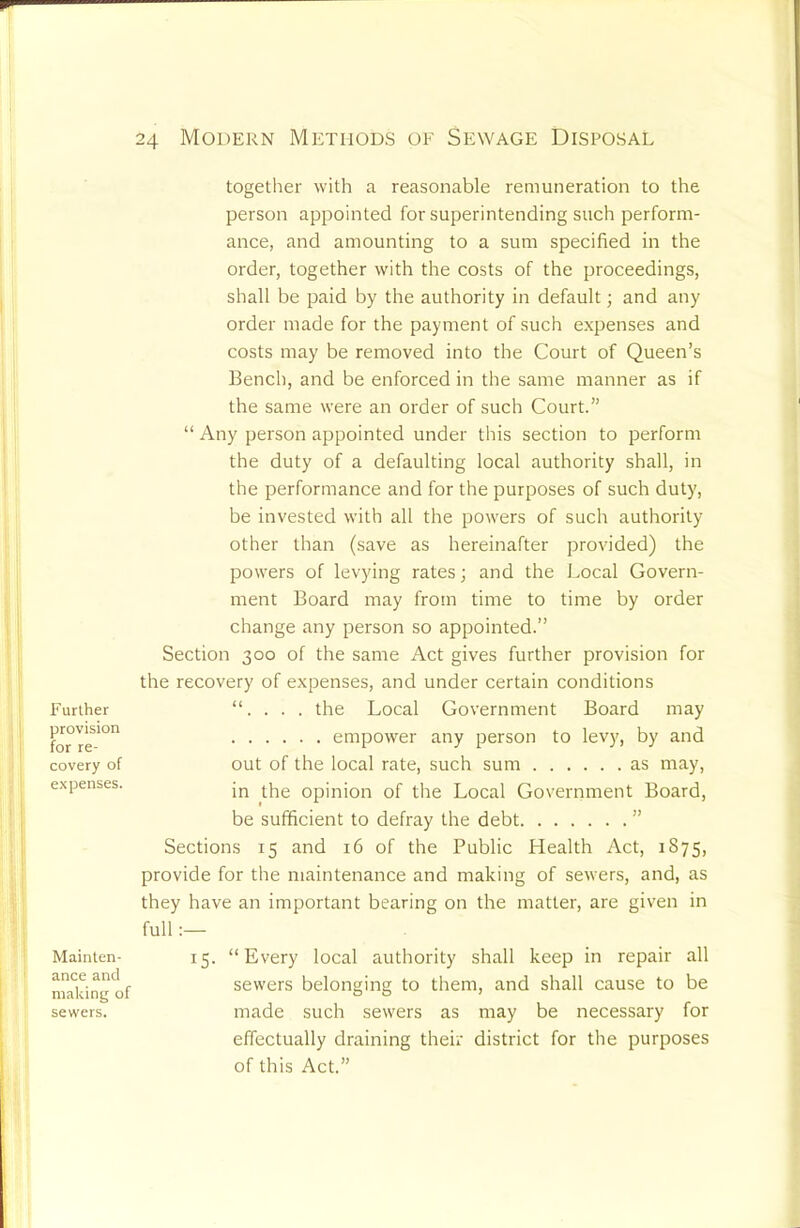 Further provision for re- covery of expenses. Mainten- ance and making of sewers. 24 Modern Methods of Sewage Disposal together with a reasonable remuneration to the person appointed for superintending such perform- ance, and amounting to a sum specified in the order, together with the costs of the proceedings, shall be paid by the authority in default; and any order made for the payment of such expenses and costs may be removed into the Court of Queen’s Bench, and be enforced in the same manner as if the same were an order of such Court.” “ Any person appointed under this section to perform the duty of a defaulting local authority shall, in the performance and for the purposes of such duty, be invested with all the powers of such authority other than (save as hereinafter provided) the powers of levying rates; and the J.ocal Govern- ment Board may from time to time by order change any person so appointed.” Section 300 of the same Act gives further provision for the recovery of expenses, and under certain conditions “. . . . the Local Government Board may empower any person to levy, by and out of the local rate, such sum as may, in the opinion of the Local Government Board, be sufficient to defray the debt ” Sections 15 and 16 of the Public Health Act, 1875, provide for the maintenance and making of sewers, and, as they have an important bearing on the matter, are given in full 15. “Every local authority shall keep in repair all sewers belonging to them, and shall cause to be made such sewers as may be necessary for effectually draining their district for the purposes of this Act.”