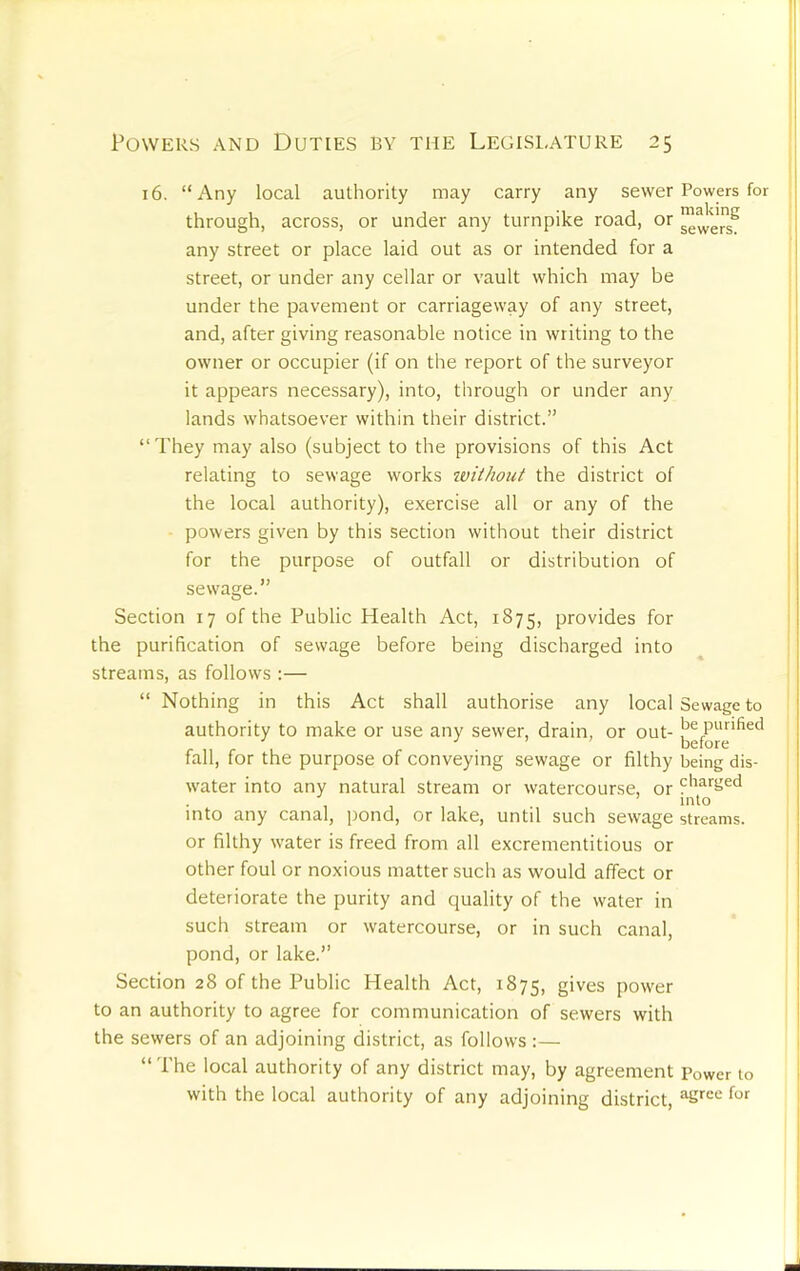 16. “Any local authority may carry any sewer Powers for through, across, or under any turnpike road, or any street or place laid out as or intended for a street, or under any cellar or vault which may be under the pavement or carriageway of any street, and, after giving reasonable notice in writing to the owner or occupier (if on the report of the surveyor it appears necessary), into, through or under any lands whatsoever within their district.” “They may also (subject to the provisions of this Act relating to sewage works iviihoiit the district of the local authority), exercise all or any of the powers given by this section without their district for the purpose of outfall or distribution of sewage.” Section 17 of the Public Health Act, 1875, provides for the purification of sewage before being discharged into streams, as follows :— “ Nothing in this Act shall authorise any local Sewage to authority to make or use any sewer, drain, or out- fall, for the purpose of conveying sewage or filthy being dis- water into any natural stream or watercourse, or charged into into any canal, pond, or lake, until such sewage streams, or filthy water is freed from all excrementitious or other foul or noxious matter such as would affect or deteriorate the purity and quality of the water in such stream or watercourse, or in such canal, pond, or lake.” Section 28 of the Public Health Act, 1875, gives power to an authority to agree for communication of sewers with the sewers of an adjoining district, as follows :— “ The local authority of any district may, by agreement Power to with the local authority of any adjoining district,