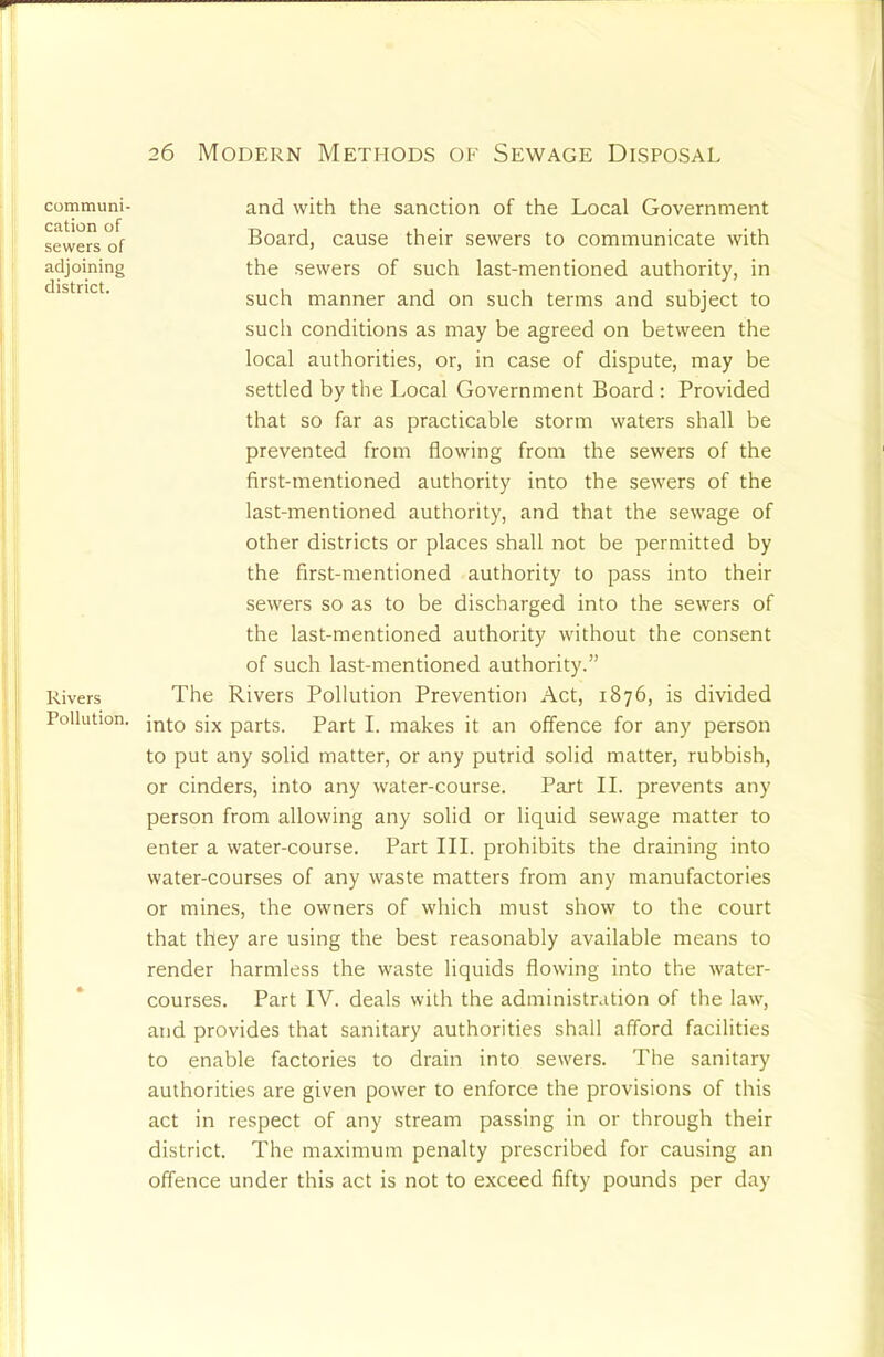 communi- cation of sewers of adjoining district. Rivers Pollution. 26 Modern Methods of Sewage Disposal and with the sanction of the Local Government Board, cause their sewers to communicate with the sewers of such last-mentioned authority, in such manner and on such terms and subject to such conditions as may be agreed on between the local authorities, or, in case of dispute, may be settled by the Local Government Board ; Provided that so far as practicable storm waters shall be prevented from flowing from the sewers of the first-mentioned authority into the sewers of the last-mentioned authority, and that the sewage of other districts or places shall not be permitted by the first-mentioned authority to pass into their sewers so as to be discharged into the sewers of the last-mentioned authority without the consent of such last-mentioned authority.” The Rivers Pollution Prevention Act, 1876, is divided into six parts. Part I. makes it an offence for any person to put any solid matter, or any putrid solid matter, rubbish, or cinders, into any water-course. Part II. prevents any person from allowing any solid or liquid sewage matter to enter a water-course. Part III. prohibits the draining into water-courses of any waste matters from any manufactories or mines, the owners of which must show to the court that they are using the best reasonably available means to render harmless the waste liquids flowing into the water- courses. Part IV. deals with the administration of the law, and provides that sanitary authorities shall afford facilities to enable factories to drain into sewers. The sanitary authorities are given power to enforce the provisions of this act in respect of any stream passing in or through their district. The maximum penalty prescribed for causing an offence under this act is not to exceed fifty pounds per day