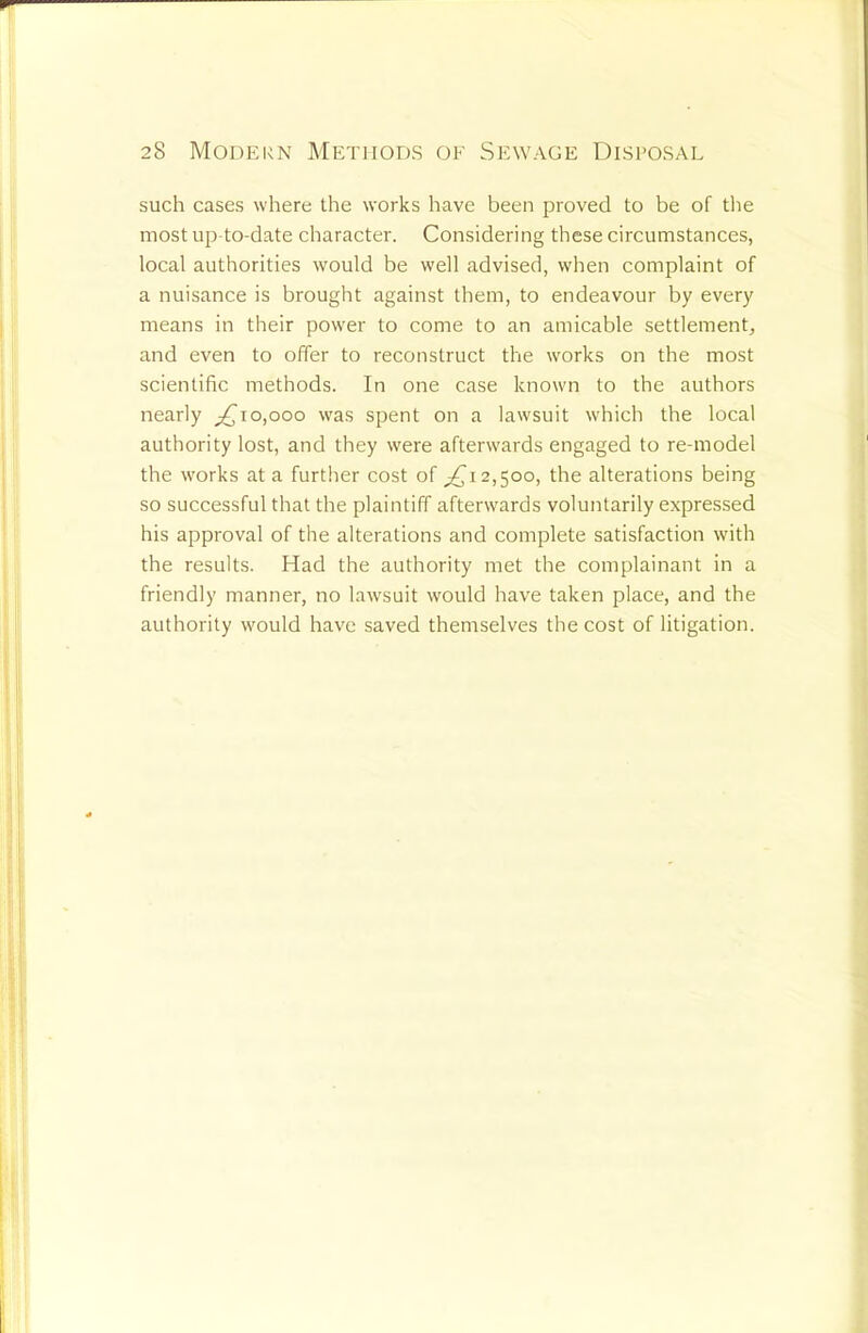such cases where the works have been proved to be of the most up-to-date character. Considering these circumstances, local authorities would be well advised, when complaint of a nuisance is brought against them, to endeavour by every means in their power to come to an amicable settlement, and even to offer to reconstruct the works on the most scientific methods. In one case known to the authors nearly 0,000 was spent on a lawsuit which the local authority lost, and they were afterwards engaged to re-model the works at a further cost of ^12,500, the alterations being so successful that the plaintiff afterwards voluntarily expressed his approval of the alterations and complete satisfaction with the results. Had the authority met the complainant in a friendly manner, no lawsuit would have taken place, and the authority would have saved themselves the cost of litigation.