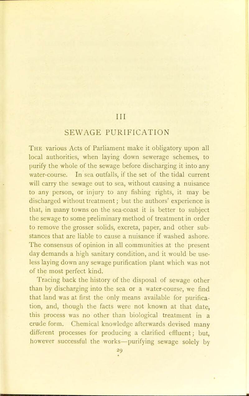 Ill SEWAGE PURIFICATION The various Acts of Parliament make it obligatory upon all local authorities, when laying down sewerage schemes, to purify the whole of the sewage before discharging it into any water-course. In sea outfalls, if the set of the tidal current will carry the sewage out to sea, without causing a nuisance to any person, or injury to any fishing rights, it may be discharged without treatment; but the authors’ experience is that, in many towns on the sea-coast it is better to subject the sewage to some preliminary method of treatment in order to remove the grosser solids, excreta, paper, and other sub- stances that are liable to cause a nuisance if washed ashore. The consensus of opinion in all communities at the present day demands a high sanitary condition, and it would be use- less laying down any sewage purification plant which was not of the most perfect kind. Tracing back the history of the disposal of sewage other than by discharging into the sea or a water-course, we find that land was at first the only means available for purifica- tion, and, though the facts were not known at that date, this process was no other than biological treatment in a crude form. Chemical knowledge afterwards devised many different processes for producing a clarified effluent; but, however successful the works—purifying sewage solely by