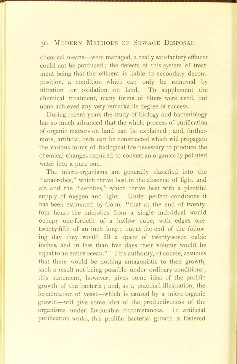 chemical means—were managed, a really satisfactory effluent could not be produced; the defects of this system of treat- ment being that the effluent is liable to secondary decom- position, a condition which can only be removed by filtration or oxidation on land. To supplement the chemical treatment, many forms of filters were used, but none achieved any very remarkable degree of success. During recent years the study of biology and bacteriology has so much advanced that the whole process of purification of organic matters on land can be explained ; and, further- more, artificial beds can be constructed which will propagate the various forms of biological life necessary to produce the chemical changes required to convert an organically polluted water into a pure one. The micro-organisms are generally classified into the “anaerobes,” which thrive best in the absence of light and air, and the “ aerobes,” which thrive best with a plentiful supply of oxygen and light. Under perfect conditions it has been estimated by Cohn, “ that at the end of twenty- four hours the microbes from a single individual would occupy one-fortieth of a hollow cube, with edges one- twenty-fifth of an inch long; but at the end of the follow- ing day they would fill a space of twenty-seven cubic inches, and in less than five days their volume would be equal to an entire ocean.” This authority, of course, assumes that there would be nothing antagonistic to their growth, such a result not being possible under ordinary conditions; this statement, however, gives some idea of the prolific growth of the bacteria; and, as a practical illustration, the fermentation of yeast—which is caused by a micro-organic growth—will give some idea of the productiveness of the organisms under favourable circumstances. In artificial purification works, this prolific bacterial growth is fostered