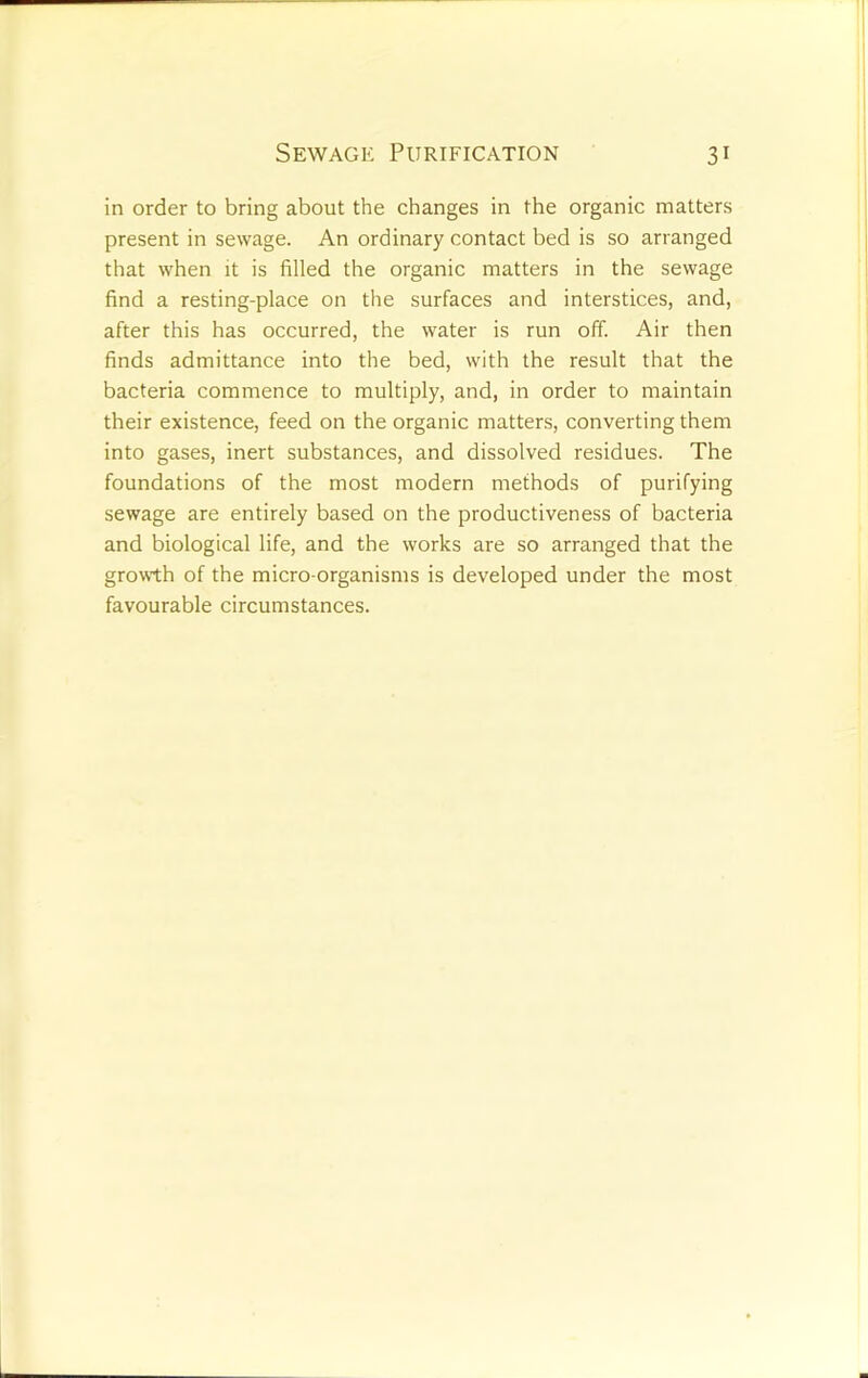 in order to bring about the changes in the organic matters present in sewage. An ordinary contact bed is so arranged that when it is filled the organic matters in the sewage find a resting-place on the surfaces and interstices, and, after this has occurred, the water is run off. Air then finds admittance into the bed, with the result that the bacteria commence to multiply, and, in order to maintain their existence, feed on the organic matters, converting them into gases, inert substances, and dissolved residues. The foundations of the most modern methods of purifying sewage are entirely based on the productiveness of bacteria and biological life, and the works are so arranged that the growth of the micro-organisms is developed under the most favourable circumstances.