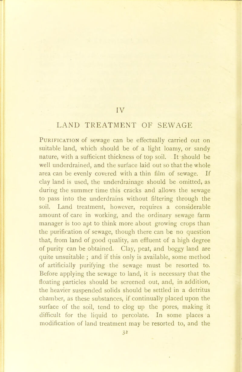IV LAND TREATMENT OF SEWAGE Purification of sewage can be effectually carried out on suitable land, which should be of a light loamy, or sandy nature, with a sufficient thickness of top soil. It should be well underdrained, and the surface laid out so that the whole area can be evenly covered with a thin film of sewage. If clay land is used, the underdrainage should be omitted, as during the summer time this cracks and allows the sewage to pass into the underdrains without filtering through the soil. Land treatment, however, requires a considerable amount of care in working, and the ordinary sewage farm manager is too apt to think more about growing crops than the purification of sewage, though there can be no question that, from land of good quality, an effluent of a high degree of purity can be obtained. Clay, peat, and boggy land are quite unsuitable ; and if this only is available, some method of artificially purifying the sewage must be resorted to. Before applying the sewage to land, it is necessary that the floating particles should be screened out, and, in addition, the heavier suspended solids should be settled in a detritus chamber, as these substances, if continually placed upon the surface of the soil, tend to clog up the pores, making it difficult for the liquid to percolate. In some places a modification of land treatment may be resorted to, and the 3^