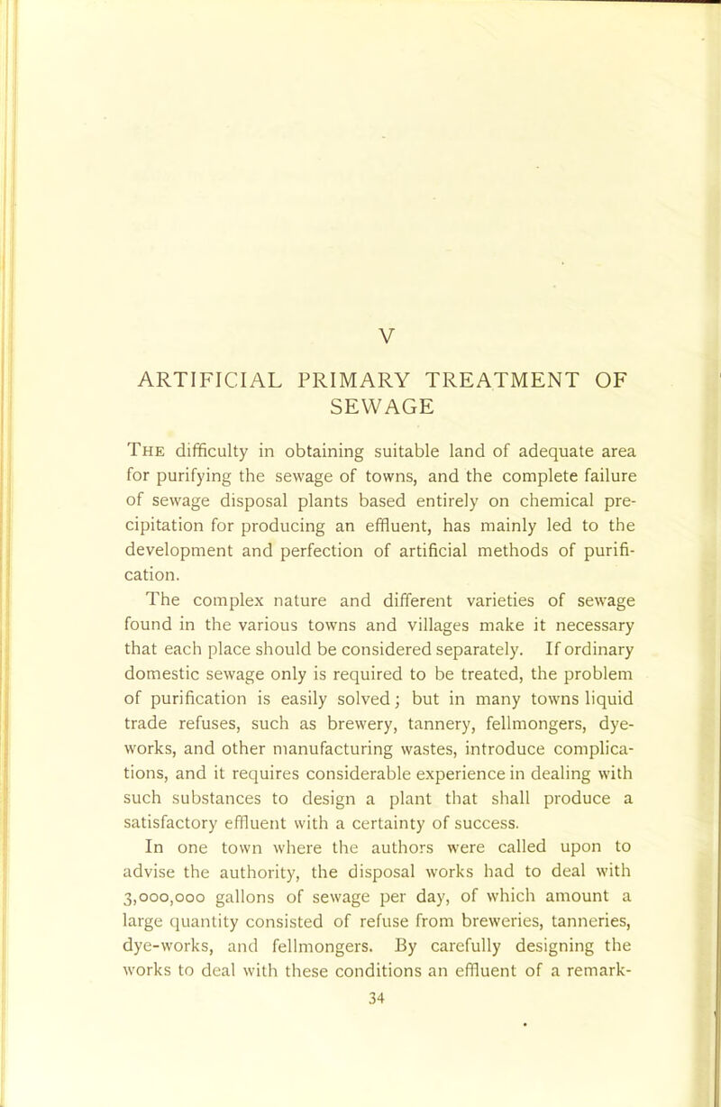 V ARTIFICIAL PRIMARY TREATMENT OF SEWAGE The difficulty in obtaining suitable land of adequate area for purifying the sewage of towns, and the complete failure of sewage disposal plants based entirely on chemical pre- cipitation for producing an effluent, has mainly led to the development and perfection of artificial methods of purifi- cation. The complex nature and different varieties of sewage found in the various towns and villages make it necessary that each place should be considered separately. If ordinary domestic sewage only is required to be treated, the problem of purification is easily solved; but in many towns liquid trade refuses, such as brewery, tannery, fellmongers, dye- works, and other manufacturing wastes, introduce complica- tions, and it requires considerable experience in dealing with such substances to design a plant that shall produce a satisfactory effluent with a certainty of success. In one town where the authors were called upon to advise the authority, the disposal works had to deal with 3,000,000 gallons of sewage per day, of which amount a large quantity consisted of refuse from breweries, tanneries, dye-works, and fellmongers. By carefully designing the works to deal with these conditions an effluent of a remark-