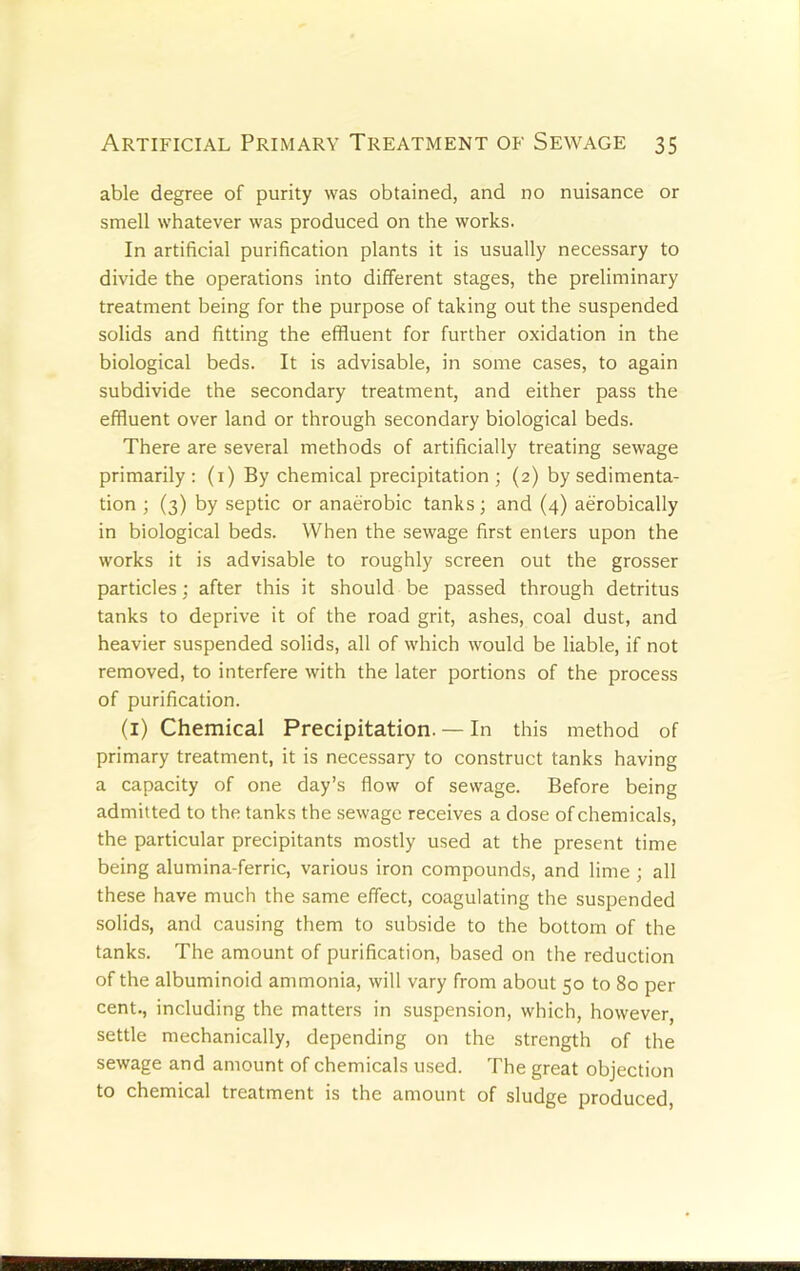 able degree of purity was obtained, and no nuisance or smell whatever was produced on the works. In artificial purification plants it is usually necessary to divide the operations into different stages, the preliminary treatment being for the purpose of taking out the suspended solids and fitting the effluent for further oxidation in the biological beds. It is advisable, in some cases, to again subdivide the secondary treatment, and either pass the effluent over land or through secondary biological beds. There are several methods of artificially treating sewage primarily: (i) By chemical precipitation; (2) by sedimenta- tion ; (3) by septic or anaerobic tanks; and (4) aerobically in biological beds. When the sewage first enters upon the works it is advisable to roughly screen out the grosser particles; after this it should be passed through detritus tanks to deprive it of the road grit, ashes, coal dust, and heavier suspended solids, all of which would be liable, if not removed, to interfere with the later portions of the process of purification. (i) Chemical Precipitation. — In this method of primary treatment, it is necessary to construct tanks having a capacity of one day’s flow of sewage. Before being admitted to the tanks the sewage receives a dose of chemicals, the particular precipitants mostly used at the present time being alumina-ferric, various iron compounds, and lime ; all these have much the same effect, coagulating the suspended solids, and causing them to subside to the bottom of the tanks. The amount of purification, based on the reduction of the albuminoid ammonia, will vary from about 50 to 80 per cent., including the matters in suspension, which, however, settle mechanically, depending on the strength of the sewage and amount of chemicals u.sed. The great objection to chemical treatment is the amount of sludge produced.