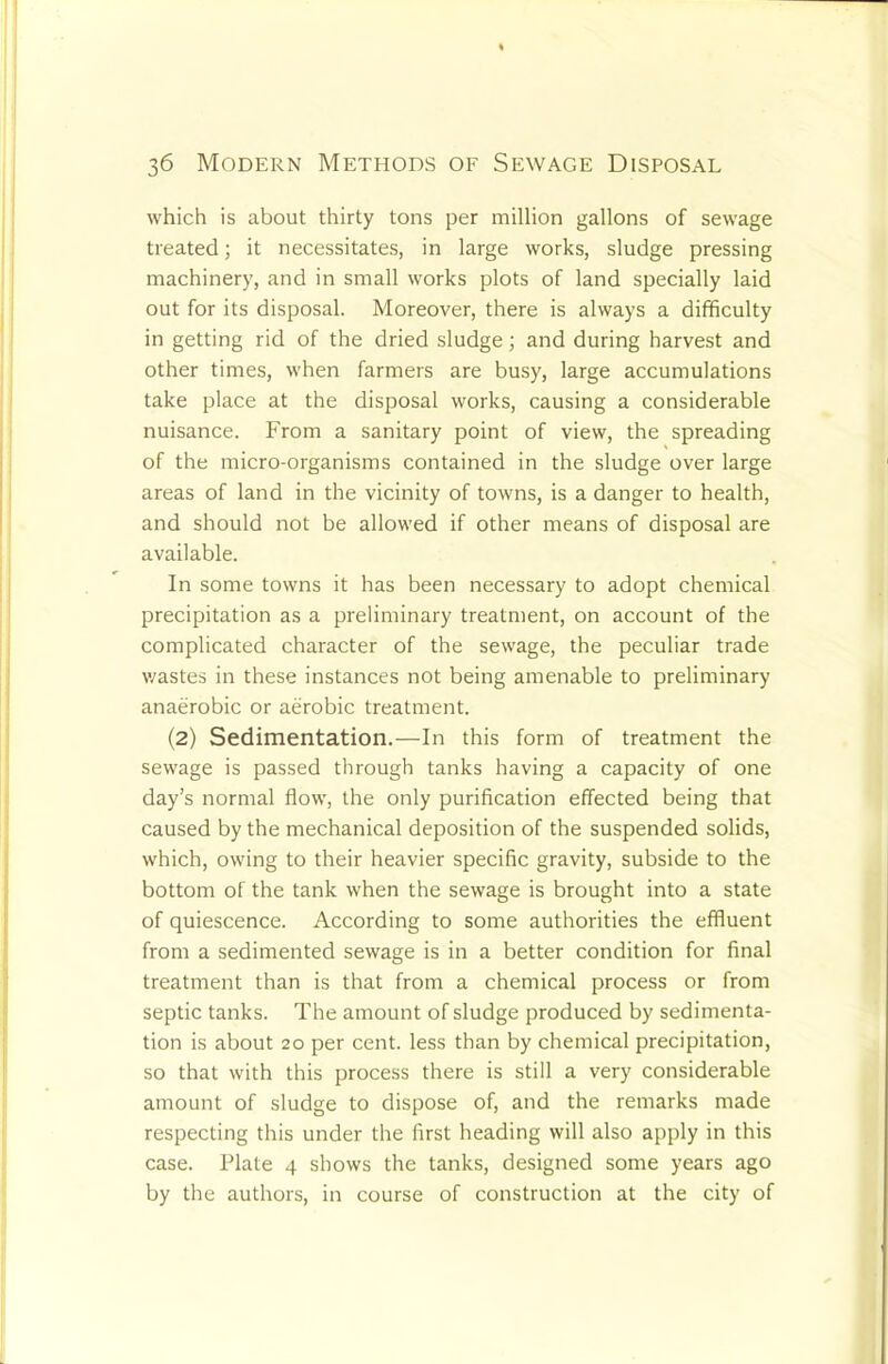 which is about thirty tons per million gallons of sewage treated; it necessitates, in large works, sludge pressing machinery, and in small works plots of land specially laid out for its disposal. Moreover, there is always a difficulty in getting rid of the dried sludge; and during harvest and other times, when farmers are busy, large accumulations take place at the disposal works, causing a considerable nuisance. From a sanitary point of view, the spreading of the micro-organisms contained in the sludge over large areas of land in the vicinity of towns, is a danger to health, and should not be allowed if other means of disposal are available. In some towns it has been necessary to adopt chemical precipitation as a preliminary treatment, on account of the complicated character of the sewage, the peculiar trade v/astes in these instances not being amenable to preliminary anaerobic or aerobic treatment. (2) Sedimentation.—In this form of treatment the sewage is passed through tanks having a capacity of one day’s normal flow, the only purification effected being that caused by the mechanical deposition of the suspended solids, which, owing to their heavier specific gravity, subside to the bottom of the tank when the sewage is brought into a state of quiescence. According to some authorities the effluent from a sedimented sewage is in a better condition for final treatment than is that from a chemical process or from septic tanks. The amount of sludge produced by sedimenta- tion is about 20 per cent, less than by chemical precipitation, so that with this process there is still a very considerable amount of sludge to dispose of, and the remarks made respecting this under the first heading will also apply in this case. Plate 4 shows the tanks, designed some years ago by the authors, in course of construction at the city of